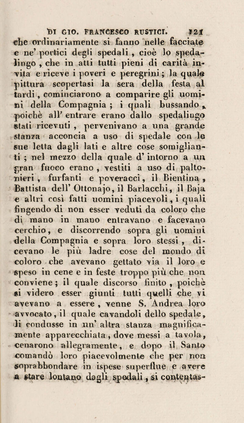 che ordinariamente si fanno ^nelle facciate e ne’portici degli spedali , cioè lo spedai lingo , che in alti tutti pieni di carità in- TÌta e riceve i poveri e peregrini ; la quale pittura scopertasi la sera della festa al tardi, cominciarono a comparire gli uomi¬ ni della Compagnia ; i quali bussando ^ poiché alP entrare erano dallo spedalingo stati ricevuti , pervenivano a una grande stanza acconcia a uso di spedale con le sue letta dagli lati e altre cose somiglian¬ ti ; nel mezzo della quale d’intorno a uu gran fuoco erano , vestiti a uso di palto¬ nieri , furfanti e poveracci, il Bientina « Battista deir Ottonajo, il Barlacchi, il Baja e altri così fatti uomini piacevoli, i quali fingendo di non esser veduti da coloro che di mano in mano entravano e facevano cerchio, e discorrendo sopra gli uomini della Compagnia e sopra loro stessi , di¬ cevano le più ladre cose del mondo di coloro che avevano gettato via il loro e speso in cene e in feste troppo più che non conviene ; il quale discorso finito , poiché si videro esser giunti tutti quelli che vi avevano a essere , venne S. Andrea loro avvocato, il quale (cavandoli dello spedale, -li condusse in ini’ altra stanza magnifica¬ mente apparecchiala, dove messi a tavola, cenarono allegramente, e dopo il Sant4&gt; comandò loro piacevolmente che per non soprahbondare in ispese superflue e avere a stare lontano, dagli spedali, si conteqtas-