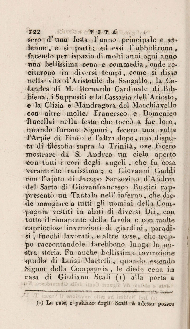 seró d’una festa l’anno principale e lenne , e si p^irli ed essi Tubbidirono ^ facendo per ispazio di molli anni ogni anno una bellissima cena e commedia, onde re¬ citarono in diverbi tempi, come si disse nella vita d’Aristotile da Sangallo , la Ca- ìàndra di M. Bernardo Cardinale di Bib¬ biena, i Sapposlli e ia Cassaria delTAriostOj, € la Clizia e Mandragora del Macchiavello con altre molte. Francesco e Domenico Rucellai nella festa che toccò a far loro, quando furono Signori , fecero una volta FArpie di Fineo e l’altra dopo, una.dispu¬ ta di filosofia sopra la Trinità, ove fecero mostrare da S. Andrea un cielo aperto con tutti i cori degli angeli , che fu cosa veramente rarissima ; e Giovanni Caddi Con l’ajuto di Jacopo Sansovino d’Andrea del Sarto di Giovanfrancesco Rustici rap¬ presentò un Tantalo nell’ inferno 4 che die¬ de mangiare a tutti gli uomini della Com¬ pagnia vestiti in abili di diversi Dii, con tutto il rimanente della favola e con molte capricciose invenzioni di giardini , paradi¬ si , fuochi lavorati, e altre cose , che trop¬ po raccontandole farebbono lunga la no¬ stra storia. Fu anche bellissima invenzione quella di Luigi Martelli , quando essendo Signor della Compagnia , le diede cena in casa di Giuliano Scali (1) alla porla a
