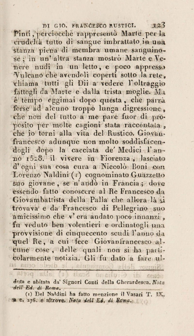 Pinti /pei ciocché rappresentà Marie per la crudeltà tutto di sangue imbrattato in una stanza piena di membra umane sanguino¬ se ; in un’ altra stanza mostro Marte e Ve¬ nere nudi in un letto, e poco appresso Vulcano che avendoli coperti sotto la rete^ ‘chiama tutti gli Dii a vedere Toltraggio fattogli da Marte e dalla trista moglie. Ma è tempo oggi mai dopo questa , che parità forse ad alcuno troppo lunga digressione® che non dei lutto a me pare fuor di pro»&lt; posilo per molte cagioni stata raccontala ^ che io torni alla vita del Rustico. Giovane francesco adunque non molto soddisfacen¬ dogli dopo la cacciata de Medici l’an- nò 1628. il vivere in Fiorenza , lasciato d’ogni sua cosa cura a INiccolò Boni curi Lorenzo Naldini (1) cognominato Guazzetto Suo giovane , se n’andò in Francia; dovu essendo fatto conoscere al Re Francesco da Giovambattista della Palla che allora là si trovava e da Francesco di Pellegrino suo amicissimo che v’ era andato poco innanzi , fu veduto ben volentieri e ordinatogli una provvisione di cinquecento scudi ranno da quel Re, a cui ‘fece Giovanfrancesco al¬ cune cose , delle quali non si ha parli- colarmente notizia. Gli fu dato a fare ul- «inta e abitata da’ Signori Conti della Gherardesca. NotM deir Ed. di E^rns» . -.. . (0 Del Caldini ha fatto menzione il Vasari T. IKa c.'276, e altrove. Nota deir Eé^ di ^
