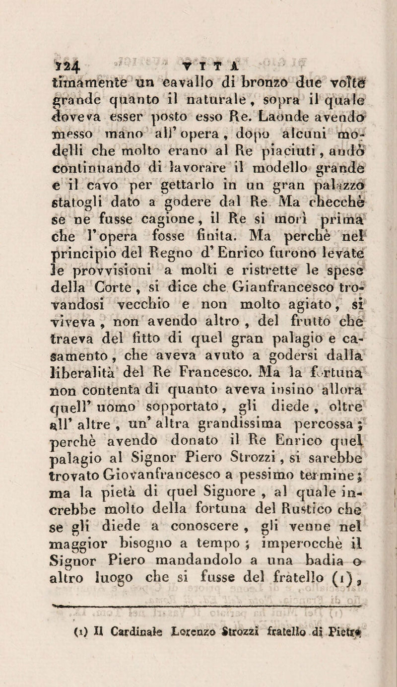 124 ' f T T À' timàmente un cavallo di bronzo due voTté grande quanto il naturale , sopra il quale doveva esser posto esso Re. Laonde a vendei messo Tnano all’opera, dopo alcuni mo¬ delli che molto erano al Re piaciuti, andò cdnlinuando di lavorare il modello «rande è il cavo per gettarlo in un gran palazzo statogli dato a godere dal Re. Ma checche se ne fusse cagione, il Re si inori prima che r opera fosse finita. Ma perchè nel- principio del Regno d’ Enrico furono levate le provvisioni a molti e ristrette le spese della Corte , si dice che Gianfrancesco tro¬ vandosi vecchio e non molto agiato, si viveva, non avendo altro, del frutto che traeva del fitto di quel gran palagio e ca¬ samento , che aveva avuto a godersi dalia liberalità dèi P\e Francesco, Ma la fi rtuna non contenta di quanto aveva insino allora queir uomo sopportato, gli diede, oltre all’ altre , un’ altra grandissima percossa ; perchè avendo donato il Re Enrico quel palagio al Signor Piero Strozzi, si sarebbe trovato Giovanfrancesco a pessimo ter mine ; ma la pietà di quel Signore , al quale iii- crebbe mollo della fortuna del Rustico che se gli diede a conoscere , gli venne nel maggior bisogno a tempo ; imperocché il Signor Piero mandandolo a una badia o altro luogo che si fusse del fratello (i)^ (i) Il Cardinale Lorenzo Strozzi fratello di Pietrji^