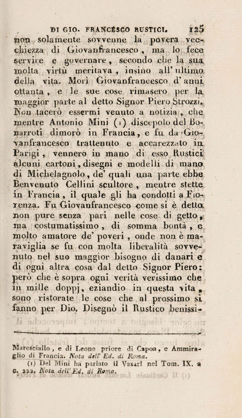 ^ * : noti solameQte sovveune la povera vec-!. ciaiezza di Giovanfrancesco , ma lo fece JServire e governare , secondo che la sua molta virtù meritava , insino all’ ultimo della vita. Mori Giovanfrancesco d’anni ottanta , e le sue cose rimasero per la maggior parte al detto Signor Piero Strozzi., Kon tacerò essermi venuto a notizia ,,, che^ mentre Antonio Mini (i) discepolo del J3o-, narroti dimorò in Francia, e fu da *Gio-^ Yanfrancesco trattenuto e accarezzato in Parigi , vennero in mano di esso Rusticij^ alcuni cartoni, disegni e modelli di mano di Miclielagnolo, de’ quali una parte ebbe Benvenuto Cellini scultore . mentre stette tv y in Francia , il quale gli ha condotti a Fio¬ renza. Fu Giovanfrancesco come si è detta non pure senza pari nelle cose di getto ma costumatissimo, di somma bontà , molto amatore de’ poveri , onde non è paa- raviglia se fu con molta liberalità sovve-^ nulo nel suo maggior bisogno di danari é di ogni altra cosa dal detto Signor Piero: però che è sopra ogni verità verissimo che in mille doppj, eziandio in questa vita*,, sono ristorate le cose che al prossimo si^ fanno per Dio. Disegnò il Rustico beaissi^ Maresciallo , e di Leone priore di Capoa , e Ammira¬ glio di Francia. Nota dell' Ed. di Roma, (i) Del Mini ha parlato il Vasari nel Tom. IX. a C* 233-, Nota dell’Bd» di R^ma, *■ . ' ' '