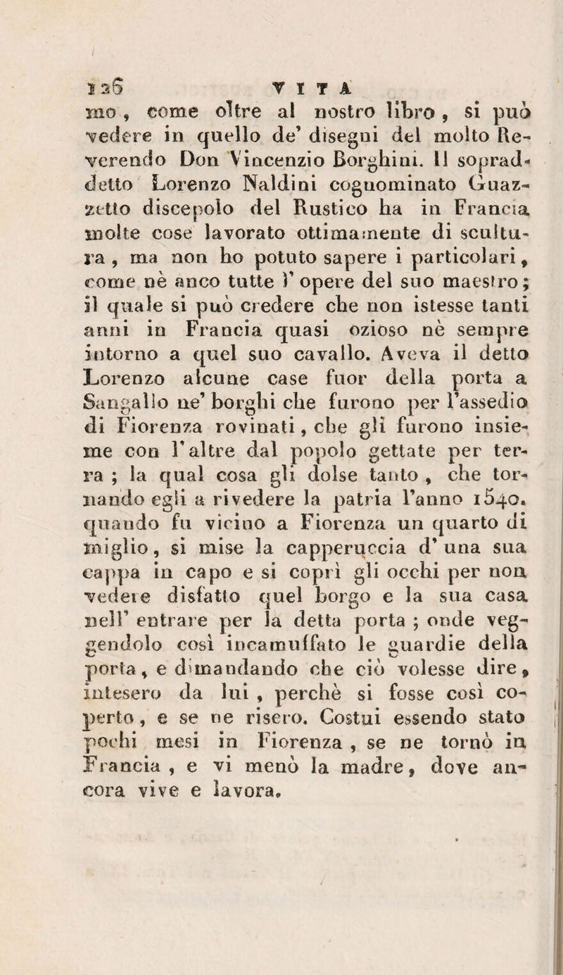 i 12S r 1 7 A ino , come oltre al nostro libro , si può vedere in quello de’ disegni del molto Re¬ verendo Don Vincenzio Borghini. Il soprad¬ detto Lorenzo Naìdini cognominato Guaz¬ zetto discepolo del Rustico ha in Francia molte cose lavorato ottimamente di scultu¬ ra , ma non ho potuto sapere i particolari, come nè anco tutte T opere del suo maestro; il quale si può credere che non istesse tanti anni in Francia quasi ozioso nè sempre intorno a quel suo cavallo. Aveva il detto Lorenzo alcune case fuor della porta a Sangallo ne’ borghi che furono per l’assedio di Fiorenza rovinati, che gli furono insie¬ me con r altre dal popolo gettate per ter¬ ra ; la qual cosa gli dolse tanto , che tor¬ nando egli a rivedere la patria ranno 1540. quando fa vicino a Fiorenza un quarto di miglio, si mise la capperuccia d’una sua ca]&gt;pa in capo e si coprì gli occhi per non vedere disfatto quel borgo e la sua casa nell’ entrare per la detta porta ; onde veg- gendolo cosi incamiiifato le guardie della porta, e dimandando che ciò volesse dire, intesero da lui , perchè si fosse così co- perto, e se ne risero. Costui essendo stato || pochi mesi in Fiorenza , se ne tornò in Francia, e vi menò la madre, dove au- | cora vive e lavora, i