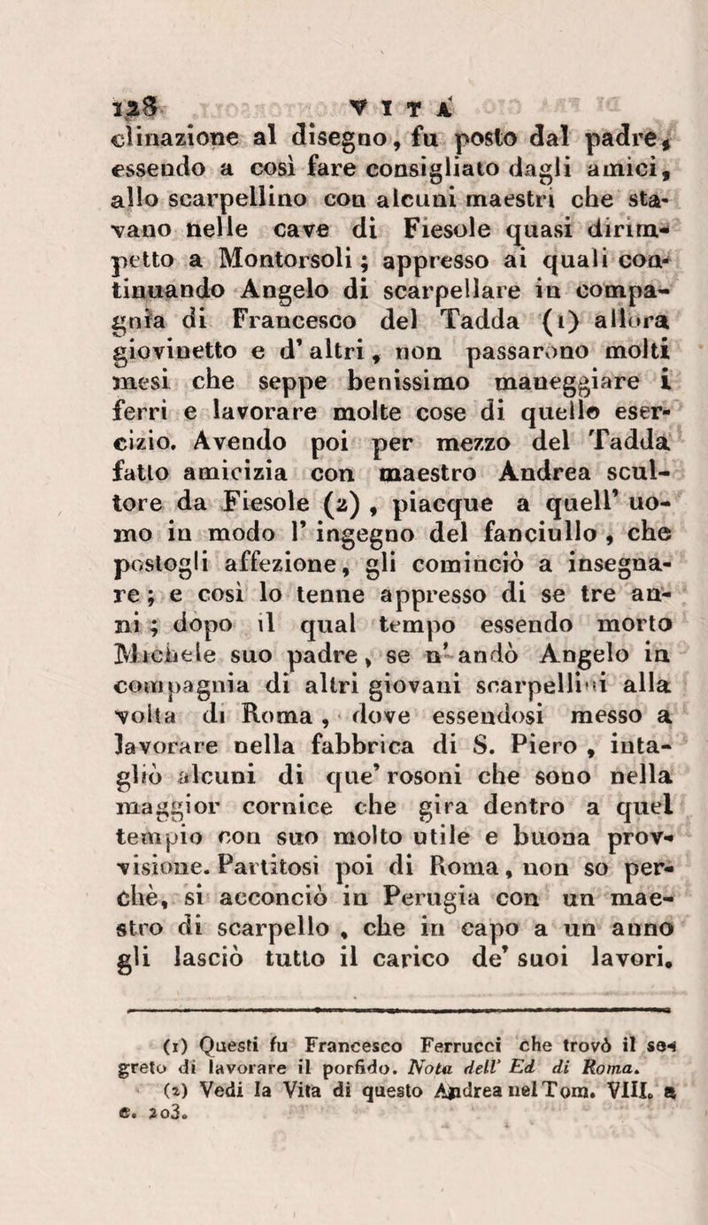 laS VITA clinazlone al disegao, fu posto dal padi’C^ essendo a cosi fare consigliato dagli ainici, allo scarpellino con alcuni maestri che sta¬ vano nelle cave di Fiesole quasi dirlm^ petto a Montorsoli ; appresso ai quali con¬ tinuando Angelo di scarpellare in compa¬ gnia di Francesco del Tadda (i) allora giovinetto e d’ altri, non passarono molti mesi che seppe benissimo maneggiare i ferri e lavorare molte cose di quello eser¬ cizio. Avendo poi per mezzo del Tadda fatto amicizia con maestro Andrea scul¬ tore da Fiesole (2) , piacque a quell’ uo¬ mo in modo 1’ ingegno del fanciullo 9 che postogli affezione, gli cominciò a insegna¬ re ; e cosi lo tenne appresso di se tre an¬ ni ; dòpo il qual tempo essendo morto Michele suo padre, se n’andò Angelo in compagnia di altri giovani scarpelli*d alla volta di Roma, dove essendosi messo a lavorare nella fabbrica di S. Piero , inta¬ gliò alcuni dì qiie’ rosoni che sono nella maggior cornice che gira dentro a quel tempio eoa suo molto utile e buona prov** visione. Partitosi poi di Roma, non so per¬ chè, si acconciò in Perugia con un mae¬ stro di scarpello , che in capo a un anno gli lasciò tutto il carico de’ suoi lavori. (i) Questi fu Francesco Ferrucci che trovò il se-^ greto di lavorare il porfido. Nota dell’ Ed di Roma» ' (i) Vedi la Vita di questo Aiidrea nel Tom. VIU. a e. 2o3.