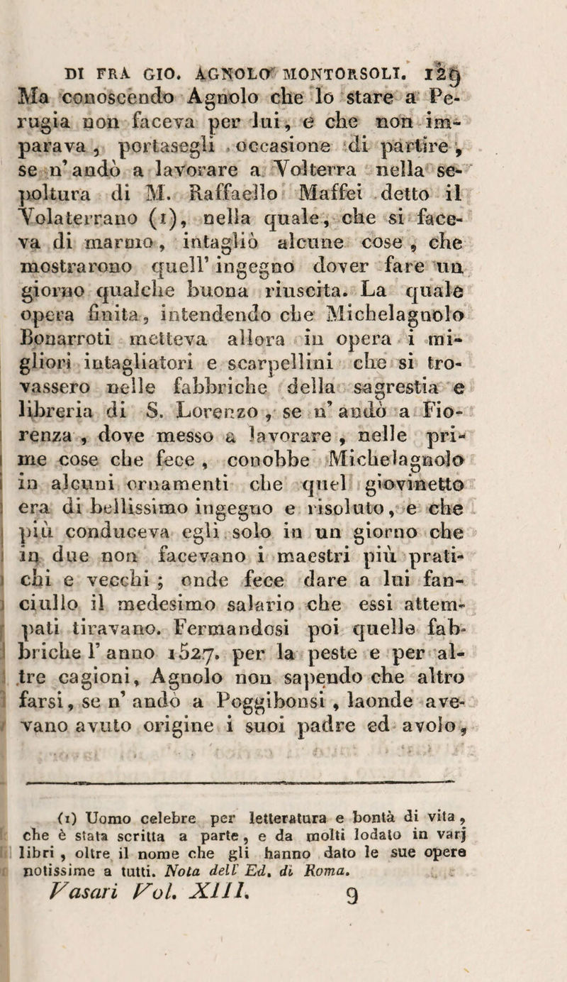 DI FRA GIO. AGNOLO MONTORSOLl/ 12^ Ma conoscendo Agnolo che lo stare a Pe¬ rugia non faceva per lui, e che non im¬ parava 5 portasegli &gt; occasione ‘di partire ^ se n’andò a lavorare a Yolterra nella se- ])oltura di M. Raffaello Maffei detto il Volaterrano (i), nella quale, che si face¬ va di marmo, intagliò alcune cose , che mostrarono quell’ ingegno dover fare un giorno qualche buona riuscita. La quale opera finita , intendendo che Michelagnolo Bonarroti metteva allora in opera i mi¬ gliori intagliatori e scarpellini che si tro¬ vassero nelle fabbriche della sagrestia e ! libreria di S. Lorenzo , se n’ andò a Fio- 1 renza , dove messo a lavorare , nelle pri- I me cose che fece , conobbe Michelagnolo i ili alcuni ornamenti che quel giovinetto ) era di beiìissimo ingegno e risoluto, e che I ]&gt;1li conduceva egli solo in un giorno che i in due non facevano i maestri più prati- i chi e vecchi ; onde fece dare a lui fan- j ciullo il medesimo salario che essi attem- f pali tiravano. Fermandosi poi quella fah- 1 briche r anno 1627. per la peste e per al- j .tre cagioni. Agnolo non sapendo che altro 1 farsi, se n’ andò a Poggibonsi , laonde ave- / vano avuto origine i suoi padre ed avolo, (i) Uomo celebre pei’ letteratura e bontà di vita, che è stata scritta a parte , e da molti lodalo in var| libri , oltre il nome che gli hanno dato le sue opere notissime a tutti. Nota dell Ed» di Roma,