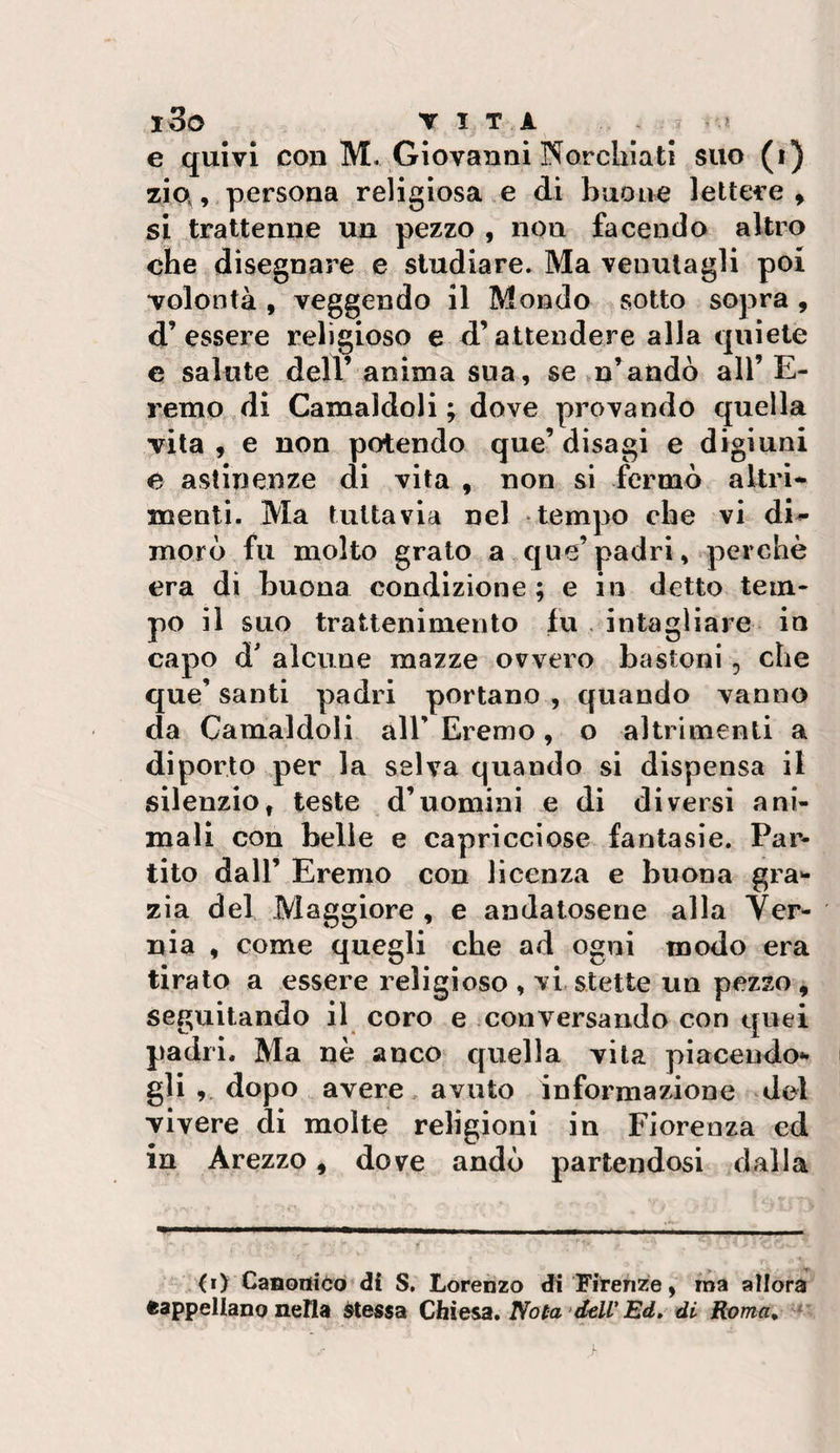 l3o T I T i. * e quivi con M. Giovanni Norchiatl suo (i) zio,,, persona religiosa e di buone lettere, si trattenne un pezzo , non facendo altro ohe disegnare e studiare. Ma venutagli poi volontà , veggendo il Mondo sotto sopra , d’essere religioso e d’attendere alla quiete e salute dell’ anima sua, se &gt;n’andò all’E- remo ^dl Camaldoli ; dove provando quella vita , e non potendo que’ disagi e digiuni e astinenze di vita , non si fermò altri* menti. Ma tuttavia nel tempo che vi di^ moro fu molto grato a que’padri, perchè era di buona condizione ; e in detto tem¬ po il suo trattenimento fu intagliare in capo d' alcune mazze ovvero bastoni, che que’ santi padri portano , quando vanno da Camaldoli all’ Eremo, o altrimenti a diporto per la selva quando si dispensa il silenzio, teste d’uomini e di diversi ani¬ mali con belle e capricciose fantasie. Par¬ tito dall’ Eremo con licenza e buona gra»- zia del Maggiore , e andatosene alla Ver- nia , come quegli che ad ogni modo era tirato a essere religioso , vi stette un pezzo , seguitando il coro e conversando con quei padri. Ma nè anco quella vita piacendo»* gli , dopo avere avxito informazione del vivere di molte religioni in Fiorenza ed in Arezzo, dove andò partendosi dalla (i&gt; CaBQtìiòo di S, Lorenzo di Firenze, ma allora cappellano nella stessa Chiesst, No(a'd€U’ Ed» di- Roma»^*