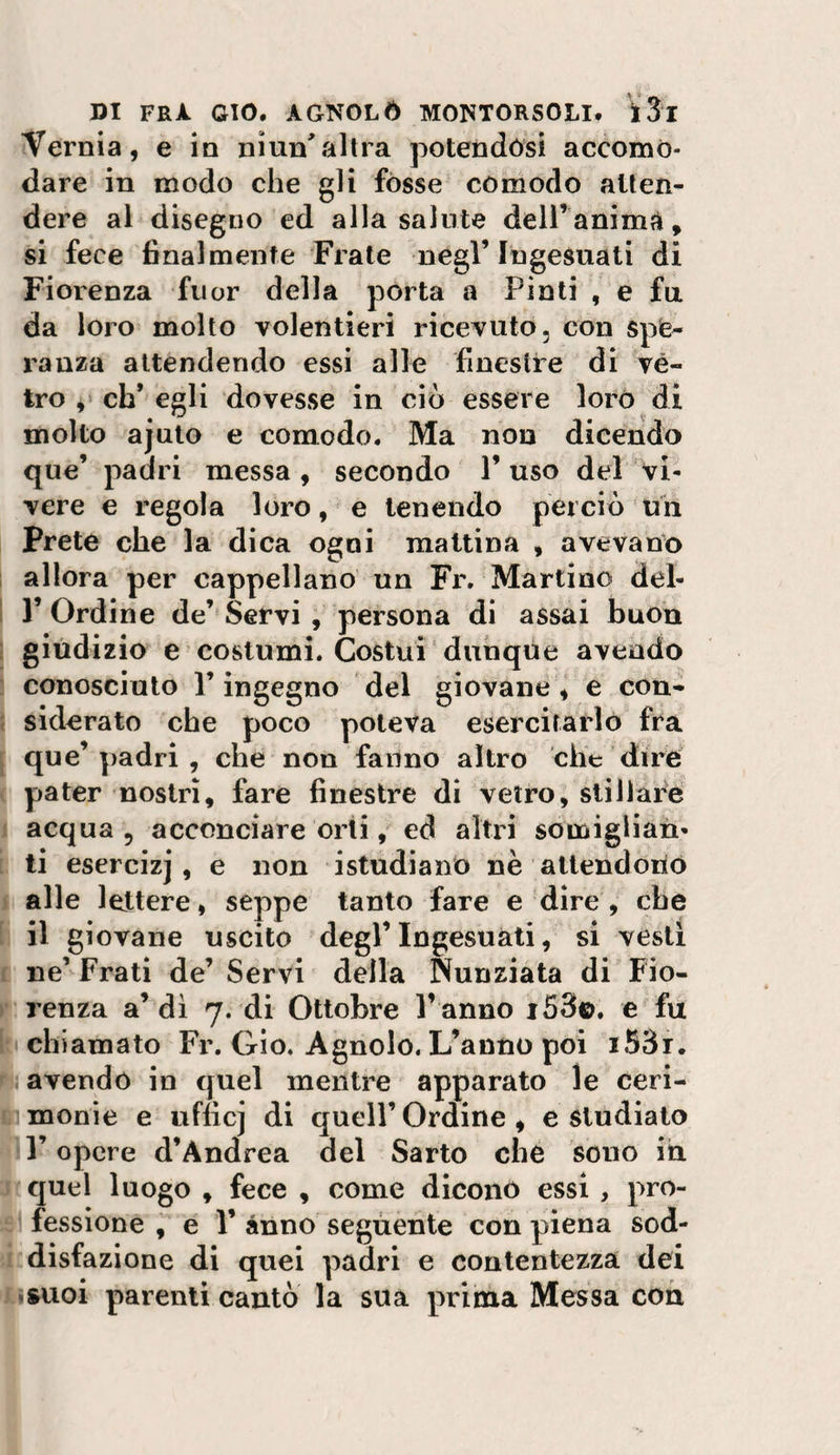 Vernia, e io niun'altra potendósi accomo¬ dare in modo che gli fòsse comodo atten¬ dere al disegno ed alla salute dell’anima, si fece finalmente Frale negl’Ingesuati di Fiorenza fuor della pòrta a Pinti , e fa da loro molto volentieri ricevuto, con spe¬ ranza attendendo essi alle finestre di vé¬ tro 4 cb* egli dovesse in ciò essere loro di molto ajuto e comodo. Ma non dicendo que’ padri messa, secondo l’uso del vi¬ vere e regola loro, e tenendo perciò un Prete che la dica ogni mattina , avevano allora per cappellano un Fr. Martino del¬ l’Ordine de’Servi , persona di assai buon giùdizio e costumi. Costui dunque avendo conosciuto r ingegno del giovane , e con¬ siderato che poco poteva esercitarlo fra que’padri , che non fanno altro che dire pater nostri, fare finestre di vetro, stillare acqua , acconciare orti ^ ed altri somiglian¬ ti esercizi, e non istudiano nè allendoriò alle lettere, seppe tanto fare e dire, che il giovane uscito degl’Ingesuati, si vesti ne’ Frati de’ Servi della Nunziata di Fio¬ renza a’di 7. di Ottobre l’ anno i53©. e fu chiamato Fr. Gio. Agnolo. L’anno poi i53i. avendo in quel mentre apparato le ceri¬ monie e ufficj di queir Ordine , e studiato r opere d’Andrea del Sarto che sono ih quel luogo , fece , come dicono essi , pro¬ fessione e r anno segùente con piena sod¬ disfazione di quei padri e contentezza dei .suoi parenti cantò la sua prima Messa con