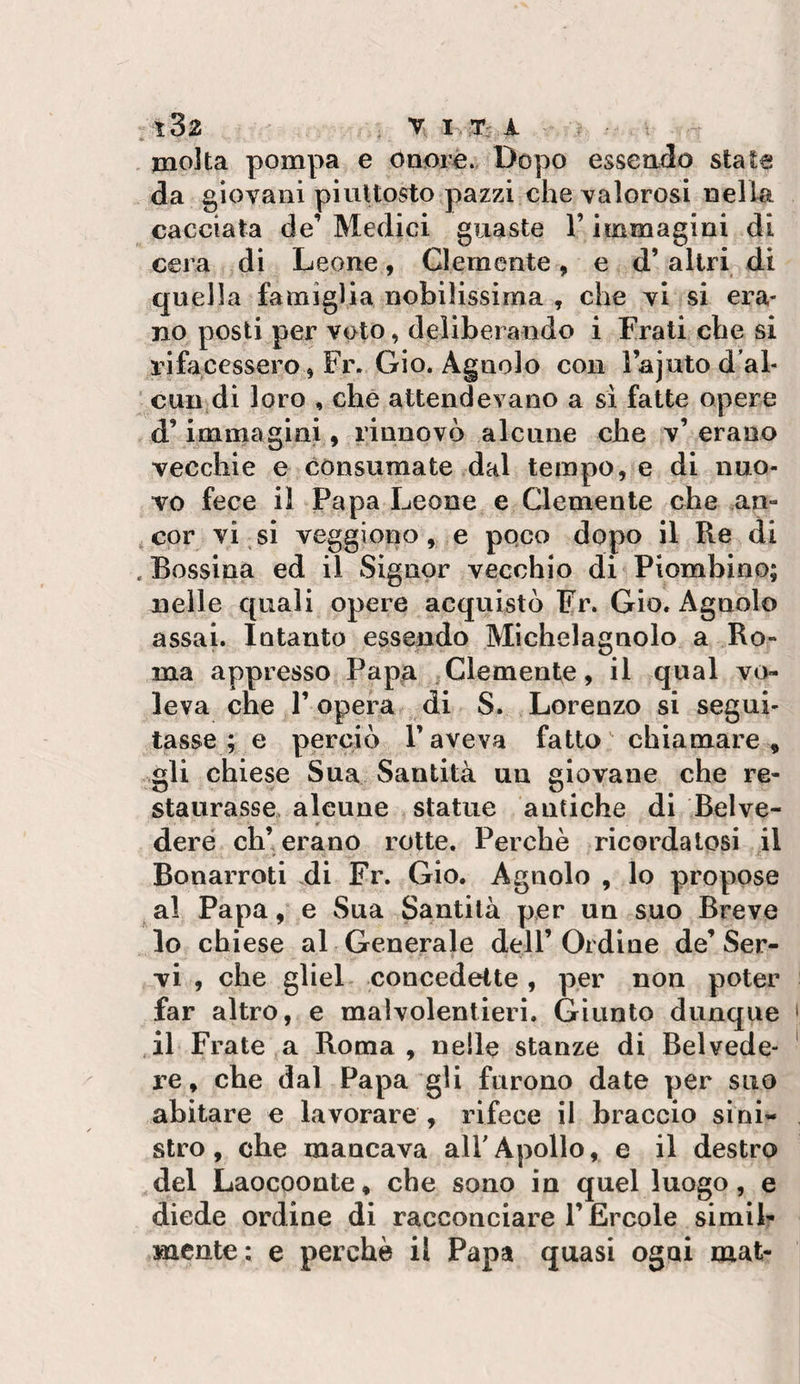 molta pompa e Oaorè.&lt; Dopo essendo state da giovani piuttosto pazzi che valorosi nella cacciata de’ Medici guaste l’immagini di cera di Leone, Clemente, e d’altri di quella famiglia nobilissima , che vi si era¬ no posti per voto, deliberando i Frali cbe si rifacessero, Fr. Gio. Agnolo con lajuto d’al- ■ cuujdi loro , che attendevano a si fatte opere d’immagini, rinnovò alcune che v’erano vecchie e consumate dal tempo, e di nuo¬ vo fece il Papa Leone e Clemente che an¬ cor vi , si veggiono, e poco dopo il Re di .Bossina ed il Signor vecchio di Piombino; nelle quali opere acquistò Fr. Gio. Agnolo assai. Intanto essendo Michelagnolo a Ro¬ ma appresso Papa .Clemente, il qual vo¬ leva che r opera di S* Lorenzo si segui¬ tasse ; e perciò P aveva fatto chiamare, .gli chiese Sua Santità un giovane che re¬ staurasse alcune statue antiche di Belve¬ dere eh’erano rotte. Perchè ricordatosi il Bonarroti di Fr. Gio. Agnolo , lo propose ^al Papa, e Sua Santità per un suo Breve lo chiese al Generale dell’ Ordine de’ Ser¬ vi , che gliel concedette, per non poter far altro, e malvolentieri. Giunto dunque ,il Frate a Roma, nelle stanze di Belvede¬ re , che dal Papa gli furono date per suo abitare e lavorare , rifece il braccio sini¬ stro, che mancava alFApollo, e il destro del Laocoonte, che sono in quel luogo, e diede ordine di racconciare l’Èrcole simih mente: e perchè il Papa quasi ogni mat-