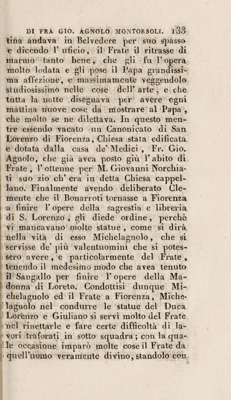 lina andava in Belvedere per suo spasso e dicendo r uficio, il Frate il ritrasse di marino tanto bene, che ^li fu l’opera molto lodata e gli pose il Papa grandissi¬ ma affezione, e massimamente veggendolo studiosissimo nelle cose dell’ arte , e che tutta la notte disegnava per avere ogni mattina nuove cose da mostrare al Papa, che molto se ne dilettava. In questo men¬ tre essendo vacato un Canonicato di San Lorenzo di Fiorenza, Chiesa stata edificata ! e dotata dalla casa de’ Medici , Fr. Gio. I Agnolo, che già avea posto giù l’abito di I Frate , 1’ ottenne per M. Giovanni Norchia- ! li suo zio eh’ era in detta Chiesa cappel- ! lano. Finalmente avendo deliberato Cle- i mente che il Bona n oti tornasse a Fiorenza I a finire l’opere delta sagrestia e libreria I di S. Lorenzo , gli diede ordine, perchè i vi mancavano molte statue, come si dirà : nella vita di esso Michelagnolo, che si ; servisse de’ più valentuomini che si potes¬ sero avere, e particolarmente del Frate, tenendo il medesimo modo che avea tenuto il Sangallo per finire V opere della Ma- \ donna di Loreto. Condottisi dunque Mi¬ chelagnolo ed il Frate a Fiorenza, Miche- laguolo nel condurre le statue del Duca Lorenzo e Giuliano si servi molto del Frate nel rincitarle e fare certe difficoltà di la¬ vori traforati in sotto squadra ; con la qua¬ le occasione imparò molte cose il Frate da queiruomo veramente divino, standolo con