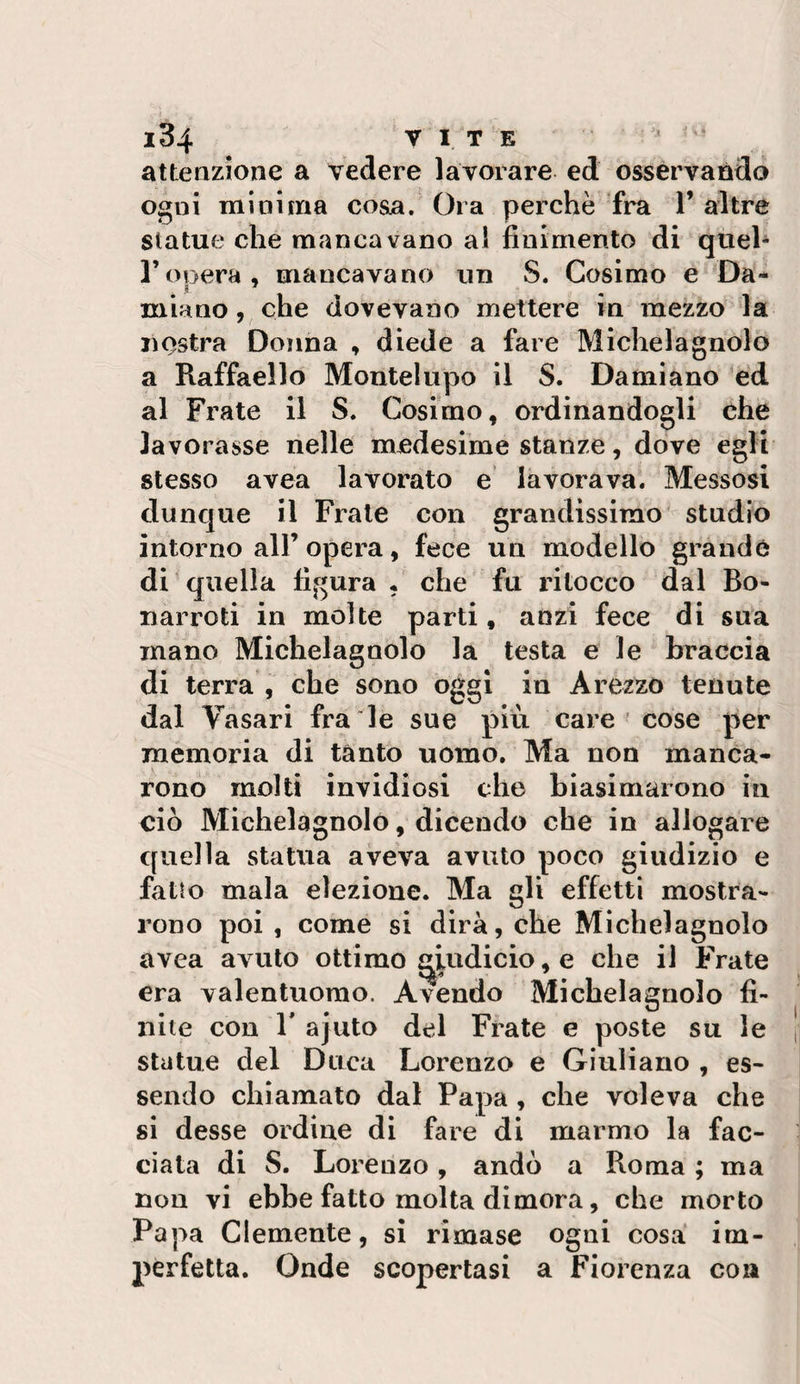 attenzione a vedere lavorare ed osservando ogni minima cosa/ Ora perchè fra V altre statue che mancavano al finimento di quel* ronera, mancavano un S. Cosimo e Da- miano, che dovevano mettere in mezzo la nostra Donna , diede a fare Michel agnolo a Raffaello Montelupo il S. Damiano ed al Frate il S. Cosimo, ordinandogli che lavorasse nelle medesime stanze, dove egli stesso avea lavorato e lavorava. Messosi dunque il Frale con grandissimo' studio intorno all’opera, fece un modello grande di quella figura • che fu ritocco dal Bo- narroti in molte parti, anzi fece di sua inano Michelagnolo la testa e le braccia di terra , che sono oggi in Arezzo tenute dal Vasari fra le sue più care' cose per memoria di tanto uomo. Ma non manca¬ rono molti invidiosi che biasimarono in ciò Michelagnolo, dicendo che in allogare quella statua aveva avuto poco giudizio e fatto mala elezione. Ma gli effetti mostra¬ rono poi , come si dirà, che Michelagnolo avea avuto ottimo ^iudicio, e che il Frate era valentuomo. Avendo Michelagnolo fi¬ nite con r ajuto del Frate e poste su le statue del Duca Lorenzo e Giuliano , es¬ sendo chiamato dal Papa, che voleva che si desse ordine di fare di marmo la fac¬ ciata di S. Lorenzo, andò a Roma ; ma non vi ebbe fatto molta dimora, che morto Papa Clemente, si rimase ogni cosà im¬ perfetta. Onde scopertasi a Fiorenza con