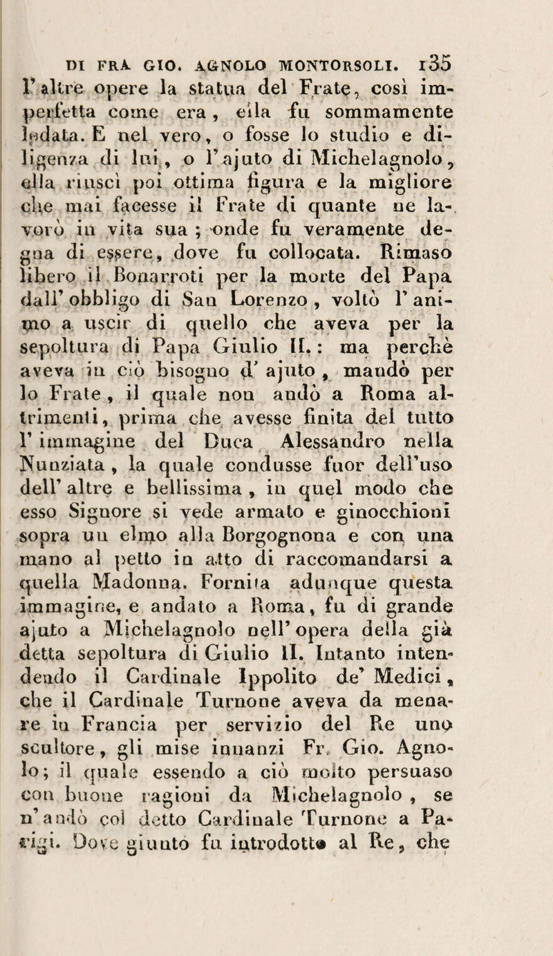 r altre opere la statua del Frate, cosi im¬ perfetta come era, eìla fu sommamente lodata. E nel vero, o fosse Io studio e di¬ ligenza di lui^, o rajuto di Michelagnolo 5 ella riuscì poi ottima figura e la migliore cUe mai facesse il Frate di quante ne la-. VOI ò in vita sua ; onde fu veramente de¬ gna di e^^ere, dove fu collocata. Rimaso libero Ì1 Bonarroti per la morte del Papa dall’obbligo di San Lorenzo , voltò F ani¬ mo 3; uscir di quello che aveva per la sepoltura di Papa Giulio II.; ma perciò aveva in ciò bisogno d' ajiito , mandò per lo Frale , il quale non andò a Roma al¬ trimenti, prima die avesse finita del tutto r immagine del Duca Alessandro nella Nunziata , la quale condusse fuor dell’uso deir altre e bellissima , in quel modo che esso Signore si vede armato e ginocchioni sopra un elmo alla Borgognona e con una mano al petto in atto di raccomandarsi a quella Madonna. Fornita adunque questa immagine, e andato a Roma, fu di grande ajuto a Michelagnolo nell’opera della già detta sepoltura di Giulio li. Intanto inten¬ dendo il Cardinale Ippolito de’ Medici, che il Cardinale Turnone aveva da mena¬ re in Francia per servizio del Re uno scultore, gli mise innanzi Fr. Gio. Agno¬ lo; il quale essendo a ciò molto persuaso con buone ragioni da Micbeiagnolo , se n’anfò col detto Cardinale Turnone a Pa- €’igi. Dove giunto fu introdotta al Re, che