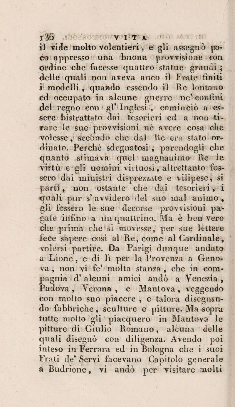il vide molto volentieri, e gli assegnò po¬ co appresso^ una buona provvisione con ordine che facesse quattro statue grandi ; delle quali non aveva anco il Frate finiti F modellicjuaHdo essendo il He lontano ed occupato in alcune guerre ne’ confini deb regno con ^ gl’^Inglesi * cominciò a’ es¬ sere bistrattato dai tesorieri ed a non ti¬ rare le sue provvisioni nè avere cosa che volesse secondo che dal Re era stato or¬ dinato. Perchè sdegnatosi 9 parendogli che quanto stimava cjuei magnanimo* Re le virtù e^gli uomini virtuosi/altrettanto fos¬ sero dai ministri disprezzate e vilipese, si partì, non ostante che dai tesorieri, i quali pur s’ avvidero del suo mal animo , gli fossero le sue decorse provvisioni pa¬ gate infino a un quattrino. Ma è ben vero che prima che'si movesse, per sue lettere fece sapere cosi al Re, come al Cardinale^, volersi partire. Da Parigi dunque andato a Lioné , e di lì per la Provenza a Geno¬ va , non vi fe’ molta stanza , che in com¬ pagnia d’alcuni amici andò a Venezia , Padova, Verona, e Mantova, veggendo con molto suo piacere , e talora disegnan¬ do fabbriche, sculture e pitture. Ma sopra tutte molto gli piacquero in Mantova le pitture di Giulio Romano, alcuna delle quali disegnò con diligenza. Avendo poi inteso in Ferrara ed in Bologna che i suoi Frati de’ Servi facevano Capitolo generale a Budrione, vi andò per visitare molti