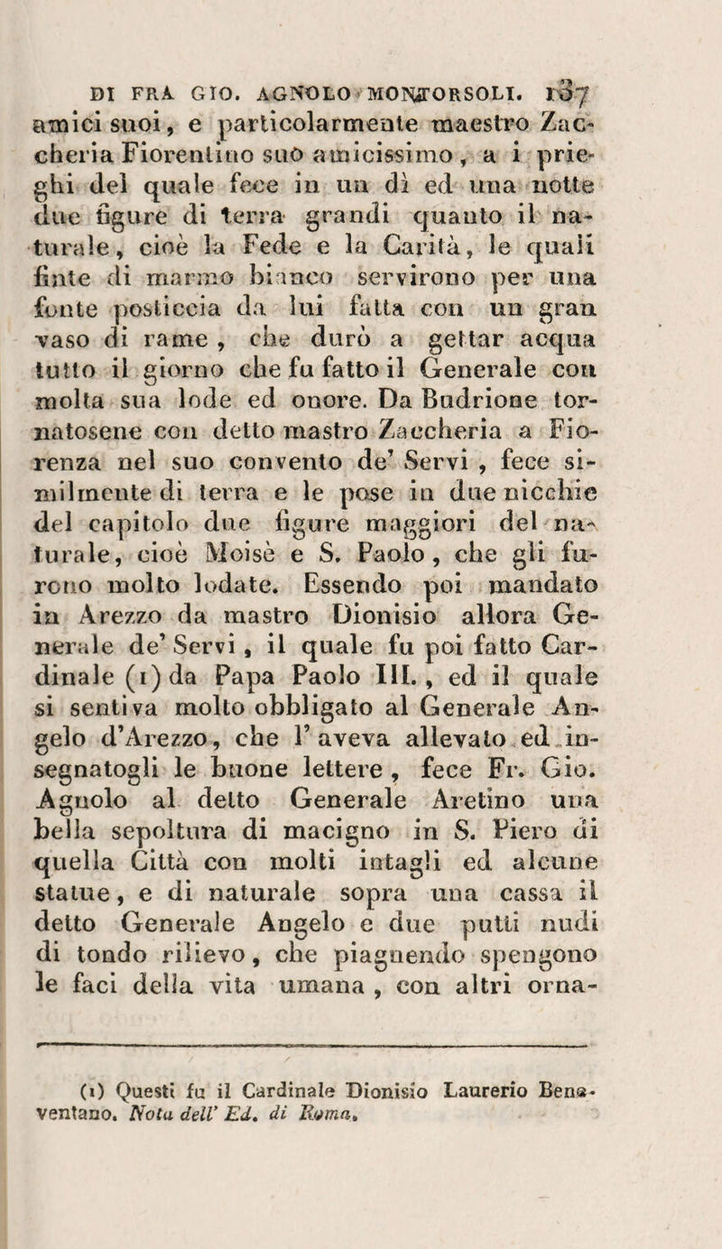 amici suoi, e particolarmente maestroZac- cherìa Fioreiiliiio suo amicissimo , a i prie- ghi del quale fece in un di ed una notte due figure di terra grandi quanto iF na¬ turale, cioè la Fede e la Carità, le quali finte di marmo bianco servirono per una fonte posticcia da lui fatta con un gran Taso di rame , che durò a gettar acqua tutto il giorno che fu fatto il Generale con molta sua lode ed onore. Da Budrione tor¬ natosene con detto mastro Zaecheria a Fio¬ renza nel suo convento de’ Servi , fece si¬ milmente di terra e le pose in due nicchie del capitolo due figure maggiori del na¬ turale, cioè Moisò e S, Paolo, che gli fu^ reno molto lodate. Essendo poi mandato in Arezzo da mastro Dionisio allora Ge¬ nerale de’ Servi, il quale fu poi fatto Car¬ dinale (i) da Papa Paolo 111., ed il quale si sentiva molto obbligato al Generale An¬ gelo d’Arezzo, che 1’aveva allevalo ed.in¬ segnatogli le buone lettere , fece Fr. Gio. Agnolo al detto Generale Aretino una bella sepoltura di macigno in S. Piero di quella Città con molti intagli ed alcune statue, e di naturale sopra una cassa il detto Generale Angelo e due putii nudi di tondo rilievo, che piagnendo spengono le faci delia vita umana , con altri orna- (0 Questi fu il Cardinale Dionisio Laurerio Ben®- ventano. Noia delV Ed» di Roma»