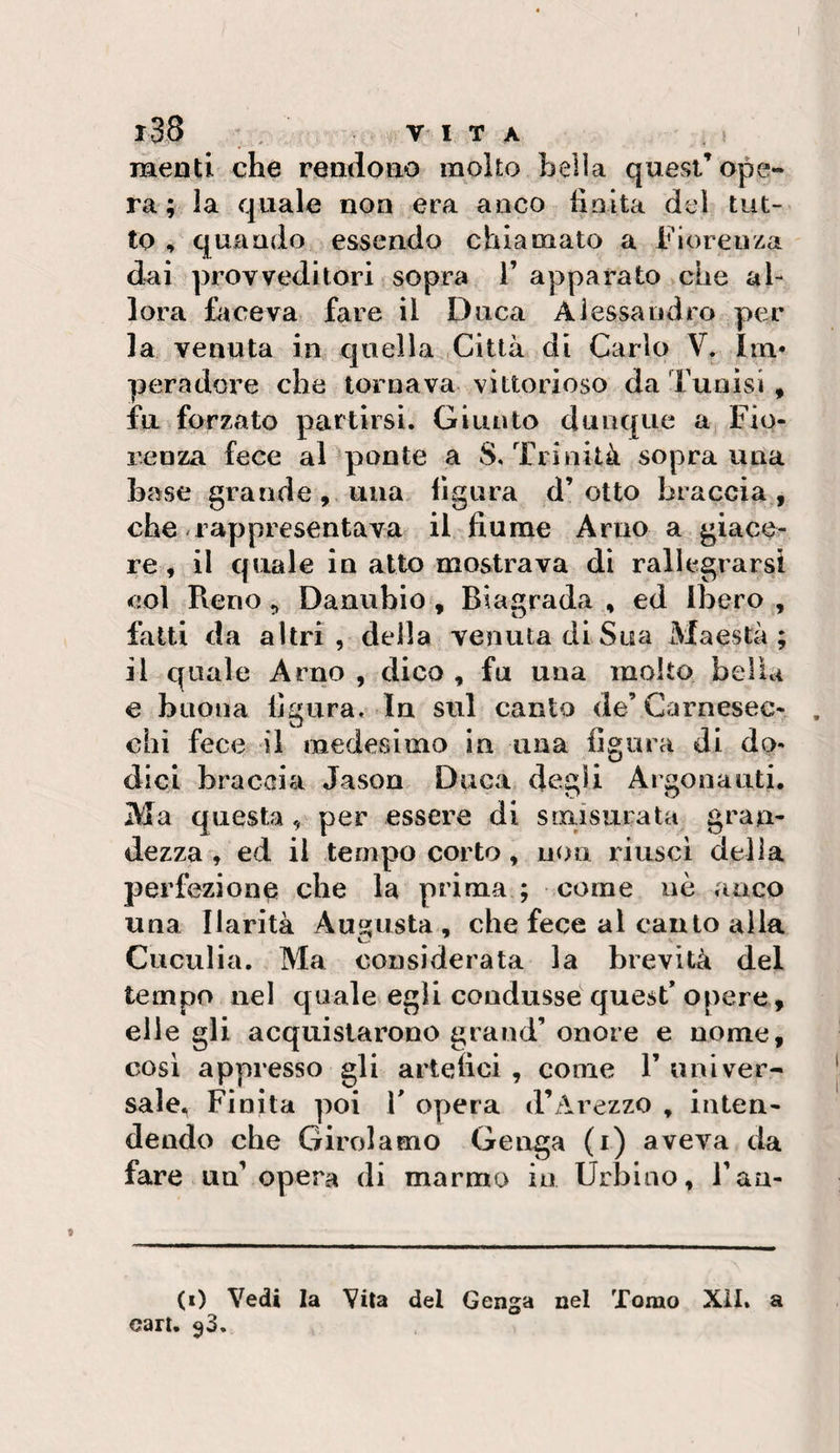 menti che rendono molto bella quest’ope¬ ra; la quale non era anco hnlta del tut¬ to , quando essendo chiamato a Fiorenza dai provveditori sopra V apparato &gt;che al¬ lora hioeva fare il Duca Alessandro per la venuta in quella Città di Carlo V. Ini* peradore che tornava vittorioso da Tunisi , fa forzato partirsi. Giunto dunque a Fio¬ renza fece aDponte a S, Trinità sopranna base grandeuna figura d’otto braccia, che rappresentava il fiume Arno a giace¬ re , il quale in atto mostrava di rallegrarsi col Pieno 5 Danubio, Biagrada , ed Ibero , fatti da altri, della venuta diSua Maestà il quale Arno , dico , fu una molto bella e buona figura. In sul canto de’Carnesec-. chi fece il medesimo in ima figura di do- m ^ * dici braccia Jason Duca degli Argonauti. Ma questa, per essere di smisurata gran¬ dezza , ed il tempo corto, non riusci delia perfezione che la prima ; come nè anco una Ilarità Ausiusta , che fece al cauto alla Cuculia. Ma considerata la brevità del tempo nel quale egli condusse quest’ opere, elle gli acquistarono grand’ onore e nome, cosi appresso gli artefici , come P univer¬ sale. Finita poi P opera d’Arezzo , inten¬ dendo che Girolamo Genga (i) aveva da fare un’opera di marmo in Urbino, l’aa- (i) Vedi la Vita del Genga nel Tomo Xil. a cari. 93. ^ •