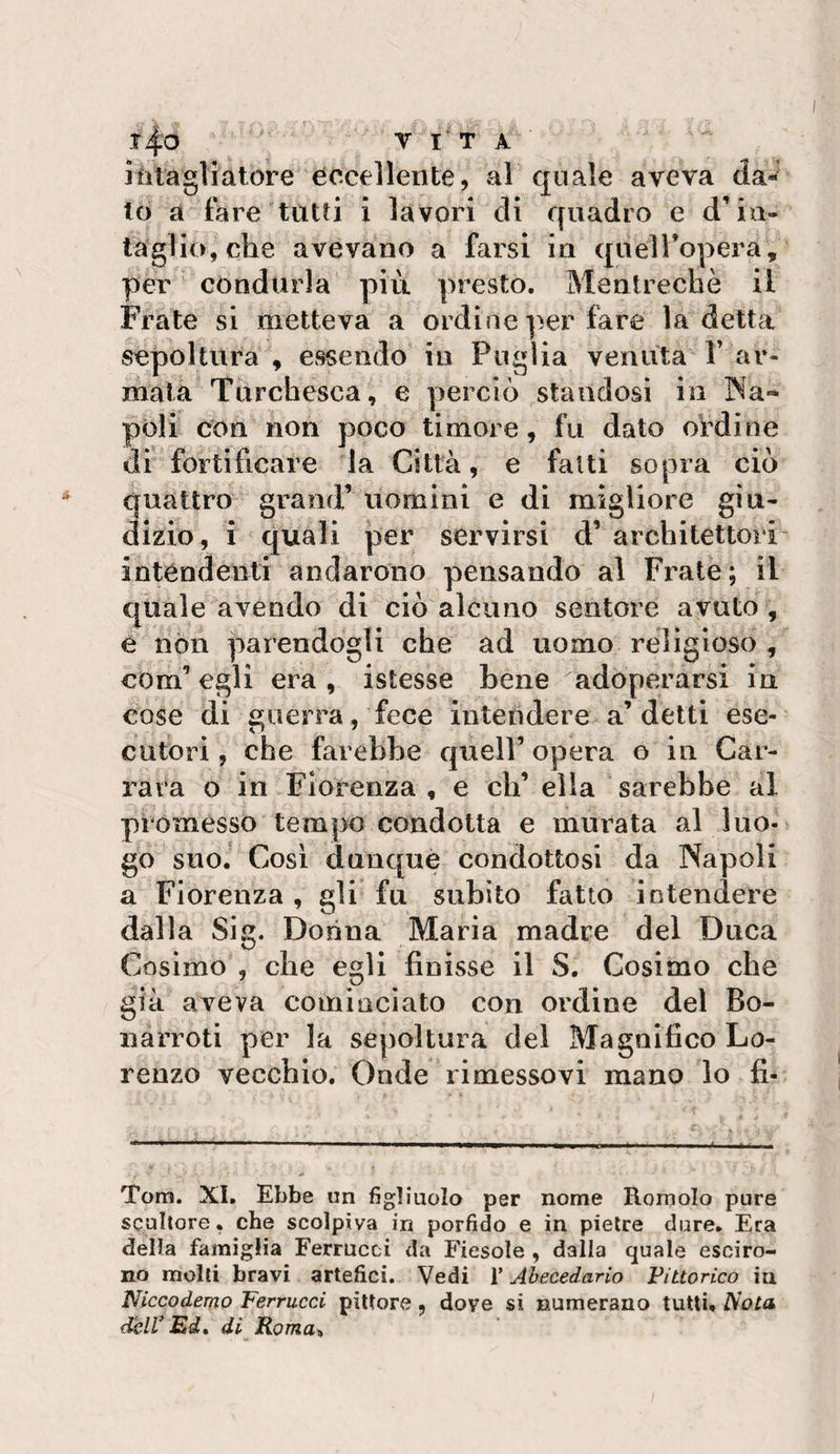 .t4o A Jiitagliatore eccellente, al quale aveva da¬ to a fare tutù i lavori di quadro e d’ia- lagliojche avevano a farsi in quelTopera, per condurla più. presto. Mentrechè il Frate si metteva a ordine per fare la detta sepoltura , essendo in Puglia venuta P ar¬ mata Turchesca, e perciò standosi in INa» pòli con non poco timore, fu dato ordine dr fortificare la Città, e falli sopra ciò quattro grand’ uomini e di migliore giu¬ dizio, i quali per servirsi d’ architettori- intendenti andarono pensando al Frate; il quale avendo di ciò alcuno sentore avuto , e nòli parendogli che ad uomo religioso , com’egli era, istesse bene adoperarsi in cose di guerra, fece intendere a’detti ese¬ cutori , che farebbe quell’ opera o iu Car¬ rara o in Fiorenza , e eh’ ella sarebbe al promesso tempo condotta e murata al luo¬ go suo.' Cosi dunque condottosi da Napoli a Fiorenza , gli fu subito fatto intendere dalla Sig. Dorina Maria madre del Duca Cosimo , che egli finisse il S. Cosimo che già aveva cominciato con ordine del Bo- narroti per la sepoltura del Magnifico Lo¬ renzo vecchio. Onde rimessovi mano lo fi- Tom. XI. Ebbe un figliuolo per nome Romolo pure scultore, che scolpiva in porfido e in pietre dure. Era della famiglia Ferrucci da Fiesole , dalla quale esciro- no molli bravi artefici. Vedi V Ahecedario Fittorico in Niccodemo Ferrucci pittore , dove si numerano tutti. Aoia dell* Ed» di Roma%
