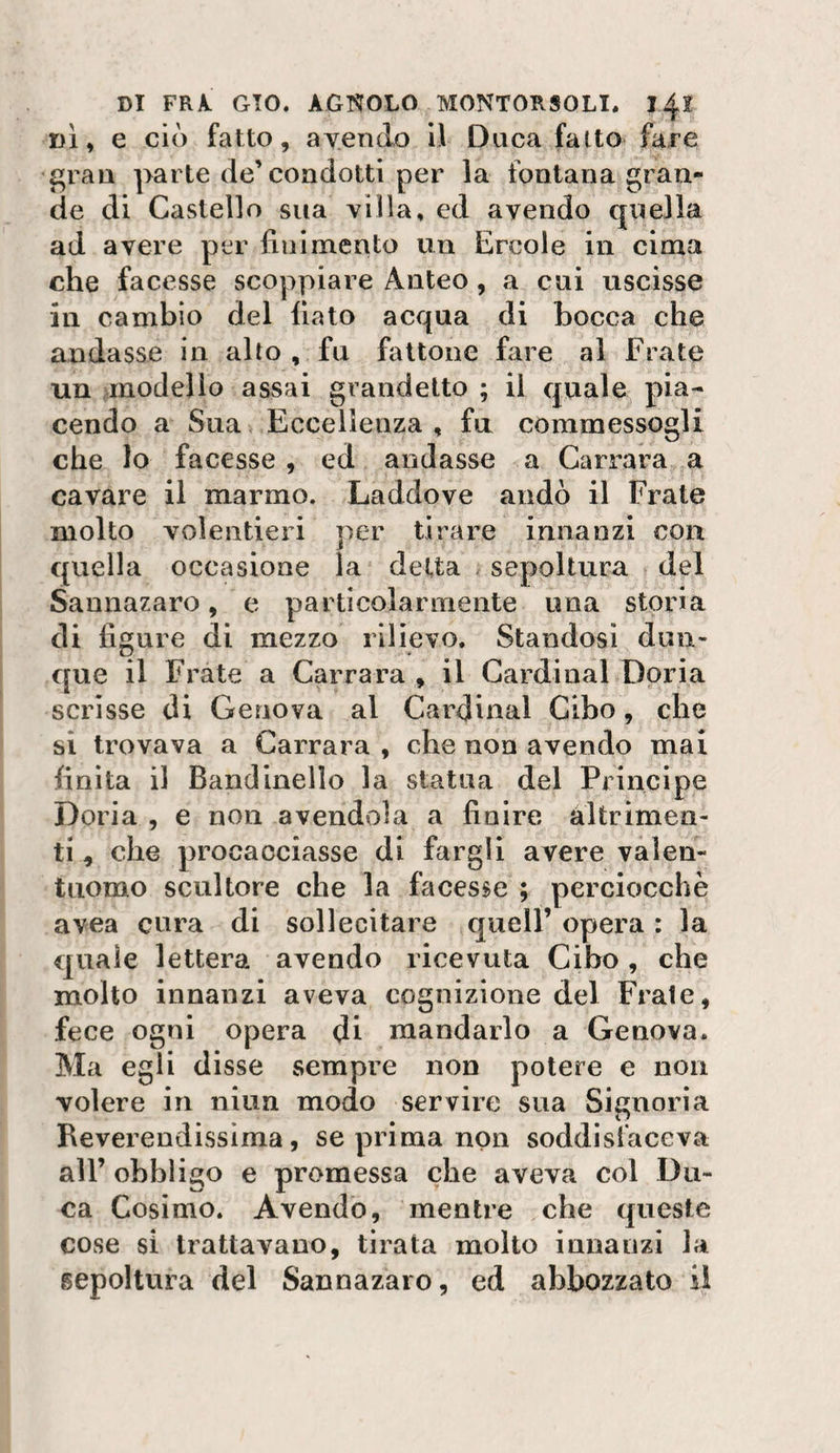 DÌ, e ciò fatto, ayendo il Duca fatto fare gran parte de’condotti per la fontana gran¬ de di Castello sua villa, ed avendo quella ad avere per finimento un Ercole in cima che facesse scoppiare Anteo, a cui uscisse in cambio del fiato acqua di bocca che andasse in alto , fu fattone fare al Frate un anodelio assai grandetto ; il quale pia¬ cendo a Sua Eccellenza , fu commessogli che lo facesse , ed andasse a Carrara a cavare il marmo. Laddove andò il Frate molto volentieri per tirare innanzi con quella occasione la delta sepoltura del Sannazaro, e particolarmente una storia di figure di mezzo rilievo. Standosi dun¬ que il Frate a Carrara , il Cardinal Boria scrìsse di Genova al Cardinal Cibo, che si trovava a Carrara , che non avendo mai finita il Bandinello la statua del Principe Boria , e non avendola a finire altrimen¬ ti , che procacciasse di fargli avere valen¬ tuomo scultore che la facesse ; perciocché avea cura di sollecitare quell’ opera : la quale lettera avendo ricevuta Cibo, che molto innanzi aveva cognizione del Frale, fece ogni opera di mandarlo a Genova. Ma egli disse sempre non potere e non volere in niun modo servire sua Signoria Reverendissima, se prima non soddisfaceva all’ obbligo e promessa che aveva col Du¬ ca Cosimo. Avendo, mentre che queste cose si trattavano, tirata molto innanzi la sepoltura del Sannazaro, ed abbozzato il
