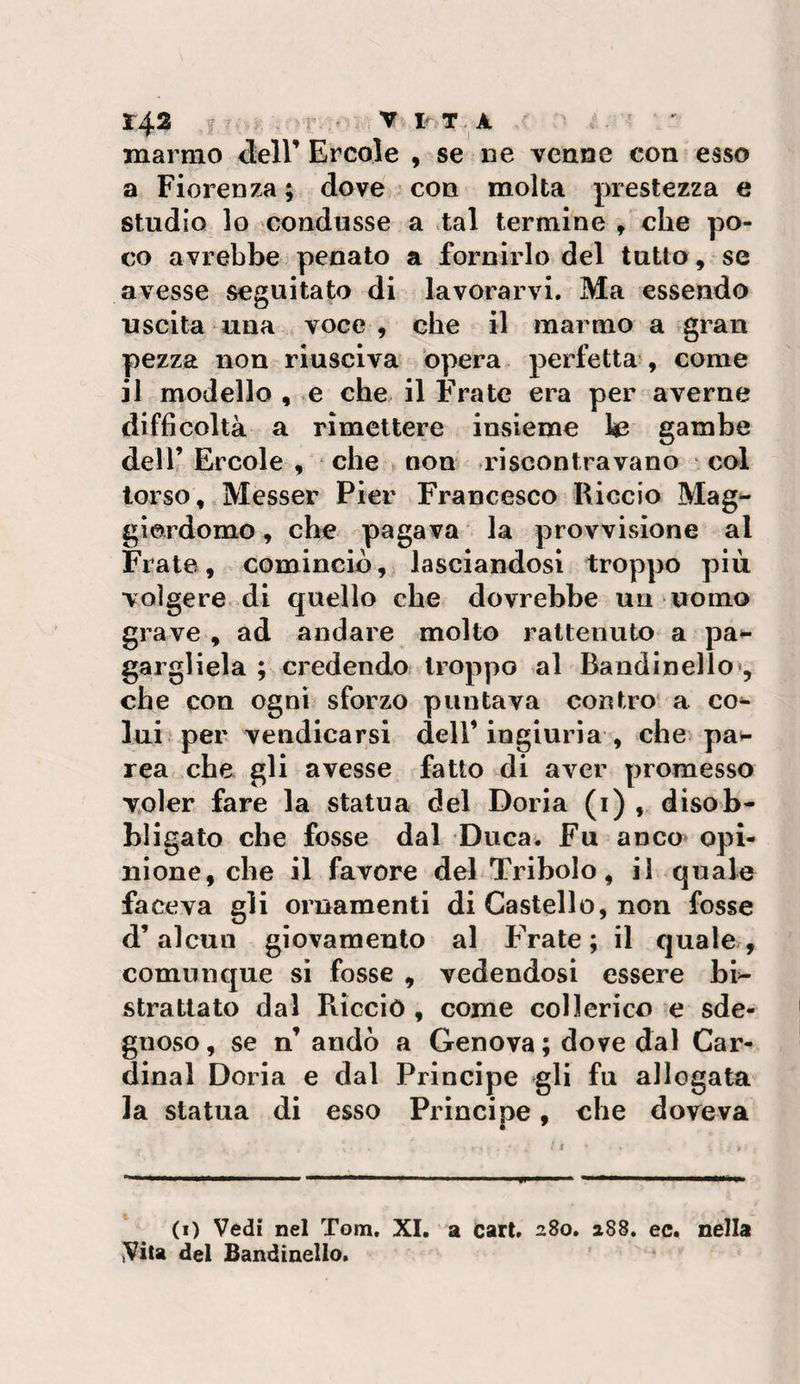 143 ^ IV T^ A ' marmo &lt;leir Ercole , se ne venne con esso a Fiorenza ; dove con molta prestezza e studio lo condusse a tal termine ^ che po¬ co avrebbe penato a fornirlo del tutto, se avesse seguitato di lavorarvi. Ma essendo uscita una voce , che il marmo a gran pezza non riusciva opera perfetta , come il modello , e che il Frate era per averne difficoltà a rimettere insieme te gambe dell’ Ercole , che ► non riscontravano col torso, Messer Pier Francesco Riccio Mag¬ giordomo , ch^ pagava la provvisione al Frate, cominciò), lasciandosi troppo più. volgere di quello che dovrebbe un uomo grave , ad andare molto raltenuto a pa^ gargliela ; credendo troppo al Bandi nello*, che con ogni sforzo puntava contro a co^ lui per vendicarsi dell’ingiuria , che pat- rea che gli avesse fatto di aver promesso voler fare la statua del Boria (i) , disob¬ bligato che fosse dal Duca. Fu anco* opi¬ nione, che il favore del Tribolo, il quale faceva gli ornamenti di Castello, non fosse d’alcun giovamento al F^ate; il quale , comunque si fosse , vedendosi essere bi=- strattato dal Riccio , come collerico e sde¬ gnoso, se n’ andò a Genova; dove dal Car¬ dinal Boria e dal Principe gli fu allogata la statua di esso Principe, che doveva (i) Vedi nel Tom. XI, a Cari, 280. 288. ec. nella Vita del Bandinello.
