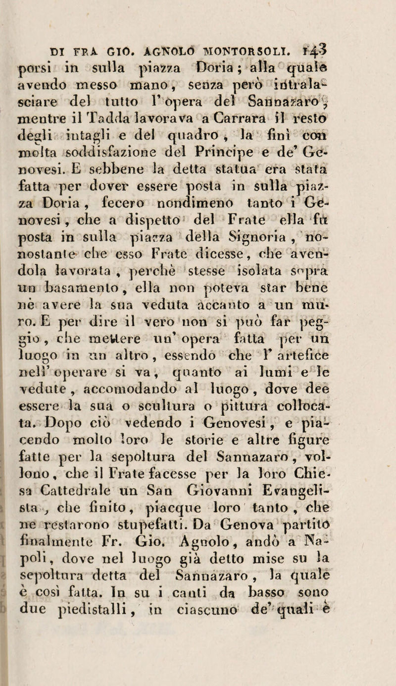porsi in sulla piazza Doria ; alla^ quale avendo messo mano, senza però iiiirala'* sciare del tutto T òpera del Saiinai^aro'^ mentre il Tadda lavorava a Carrara il resto degli intagli e del quadro, la fini con molta soddisfazione del Principe e de’ Ge¬ novesi. E sebbene la detta statua era stata fatta per dover essere posta in sulla piaz¬ za Doria, fecero nondimeno tanto i Gé- novesi, che a dispetto^ del Frate ella fd posta in sulla piazza della Signoria , no-- nostanle che esso Frate dicesse, cife aven¬ dola lavorala , perchè stesse isolata sopra un basamento, ella non poteva star bène nè avere la sua veduta accanto a un mu¬ ro. E per dire il veromon si ]&gt;uò far peg¬ gio, che meUere un’ opera fatta per un luogo in un altro , essendo che F artefice nell’operare si va, quanto ai lumi e^Ie vedute , accomodando al luogo, dove deè essere la sua o scultura o pittura colloca¬ ta. Dopo ciò vedendo i Genovesi, e pia¬ cendo mollo loro le storie e altre figure fatte per la sepoltura del Sannazaro, vol- lono, che il Frate facesse per la loro Chie¬ sa Cattedrale un San Giovanni Evangeli¬ sta ^ che finito, piacque loro tanto, che ne restarono stupefatti. Da Genova partito finalmente Fr. Gio, Agnolo, andò a Na¬ poli, dove nel luogo già detto mise su la sepoltura detta del Sannazaro, la qualé è così fatta. In su i canti da basso sono due piedistalli, in ciascuno da’^quali o