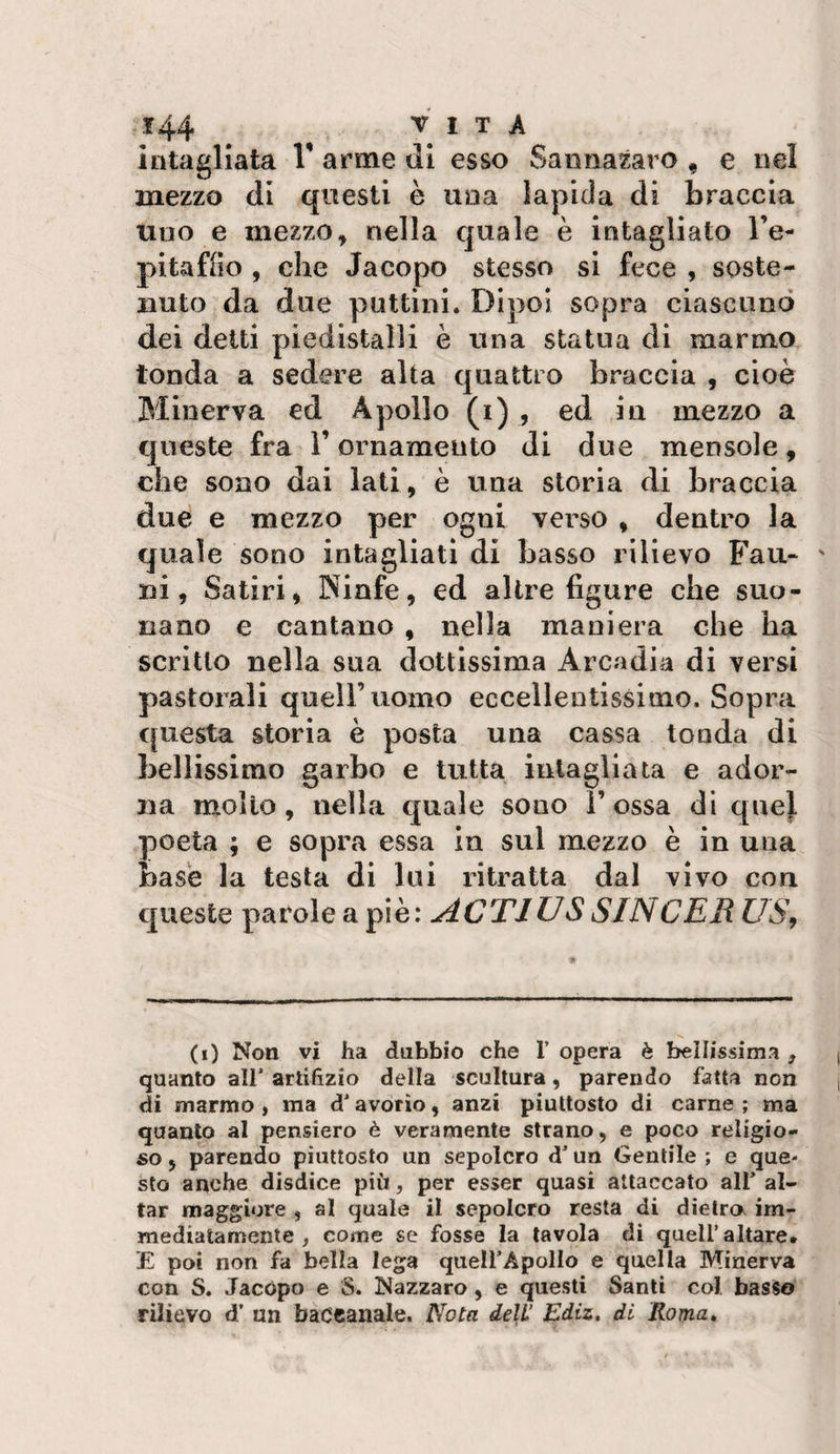intagliata V arme di esso Sannazaro , e nel mezzo di questi è una lapida di braccia uno e mezzo, nella quale è intagliato l’e- pitafiìo , che Jacopo stesso si fece , soste¬ nuto da due pattini. Dipoi sopra ciascuno dei detti piedistalli è una statua di marmo tonda a sedere alta quattro braccia , cioè Minerva ed Apollo (i) , ed in mezzo a queste fra l’ornamento di due mensole, che sono dai lati, è una storia di braccia due e mezzo per ogni verso , dentro la quale sono intagliati di basso rilievo Fau« ' ni, Satiri, Ninfe, ed altre figure che suo¬ nano e cantano , nella maniera che ha scritto nella sua dottissima Arcadia di versi pastorali quell’uomo eccellentissimo. Sopra questa storia è posta una cassa tonda di bellissimo garbo e tutta intagliata e ador¬ na mollo, nella quale sono Tossa di quel poeta ; e sopra essa in sul mezzo è in una base la testa di lui ritratta dal vivo con queste parole a piè: ACTIUS SINCER US, (i) Non vi ha dubbio che T opera è beìlissima , quanto all'artifizio della scultura, parendo fatta non di marmo , ma d'avorio, anzi piuttosto di carne ; ma quanto al pensiero è veramente strano, e poco religio¬ so 5 parendo piuttosto un sepolcro d'un Gentile ; e que¬ sto anche disdice più, per esser quasi attaccato all' ai¬ tar maggiore , al quale il sepolcro resta di dieira im¬ mediatamente , come se fosse la tavola di quell’altare. E poi non fa bella lega quell'Apollo e quella Minerva con S. Jacopo e S. Nazzaro, e questi Santi col basso rilievo d’ un baccanale. Nota dell’ Ediz, di Roma,