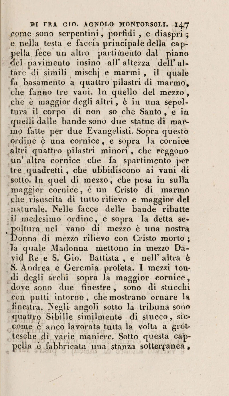 come sono serpentini, porfidi , e diaspri ; e nella testa e faccia principale della cap¬ pella fece un altro parti óaento dal piano del pavimento insino all’altezza dell’al¬ tare di simili mischj e marmi , il quale fa basamento a quattro pilastri di marmo, che fanno tre vani. In quello del mezzo, che è maggior degli altri, è in una sepol¬ tura il corpo di non so che Santo , e in quelli dalle bande sono due statue di mar¬ mo fatte per due Evangelisti. Sopra questo ordine è una cornice, e sopra la cornice altri quattro pilastri minori , che reggono un’ altra cornice che fa spartimento per tre. quadretti , che ubbidiscono ai vani di sotto. In quei di mezzo, che posa in sulla maggior cornice, è un Cristo di marmo che .risuscita di tutto rilievo e maggior del naturale. Nelle facce delle bande ribatte ,il medesimo ordine, e sopra la detta se- ^ poi tura nel vano di mezzo è una nostra Donna di mezzo rilievo con Cristo morto ; la quale Madonna mettono in mezzo Da¬ vid Re e S. Glo. Battista , e nell’ altra è S. Andrea e Geremia profeta. I mezzi ton- ,di degli archi sopra la maggior cornice, dove sono due finestre, sono di stucchi con pulii intorno , che mostrano ornare la finestra. Negli* angoli sotto la tribuna sono quatiro Sibille similmente di stucco, sic¬ come è anco lavorata tutta la volta a grot¬ tesche di varie^ maniere. Sotto questa cap¬ pella è fabbricata pna stanza sotterranea,