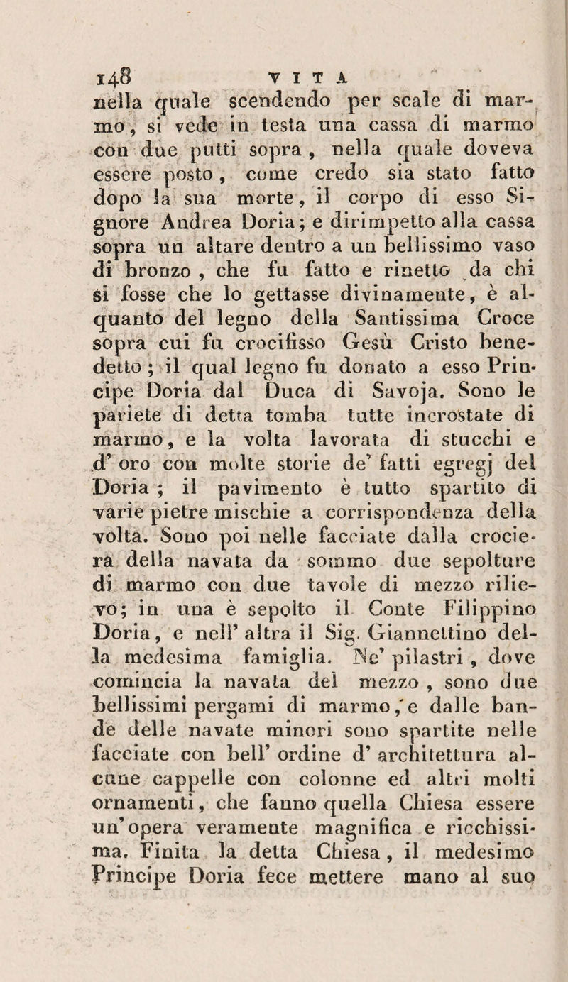 14-8 VITA nella Cfuale scendendo per scale di mar¬ mo, si vede in lesta una cassa di marmo con due putti sopra, nella quale doveva essere posto, come credo sia stato fatto dopo la sua morte, il corpo di esso Si^ gnore Andrea Doria; e dirimpetto alla cassa sopra un altare dentro a un bellissimo vaso di bronzo , che fu fatto e rinetto da chi si fosse che lo gettasse divinamente, è al¬ quanto del legno della Santissima Croce sopra cui fu crocifisso Gesù Cristo bene¬ detto ; il qual legno fu donato a esso Prin¬ cipe Doria dal Duca di Savoja. Sono le pariete di detta tomba tutte incrostate di marmo, e la volta lavorata di stucchi e d’oro con molte storie de’fatti egregj del Doria ; il pavimento è tutto spartito di varie pietre mischie a corrispondenza della volta. Sono poi nelle facciate dalla crocie¬ ra, della navata da sommo due sepolture di marmo con due tavole di mezzo rilie¬ vo; in una è sepolto il Conte Filippino Doria, e nell’altra il Sig. Gianneltino del¬ la medesima famiglia. ]Ne’ pilastri , dove comincia la navata del mezzo , sono due bellissimi pergami di marmo,'e dalle ban¬ de delle navate minori sono spartite nelle facciate con bell’ ordine d’ architettura al¬ cune cappelle con colonne ed altri molti ornamenti, che fanno quella Chiesa essere un’opera veramente magnifica e ricchissi¬ ma. Finita la detta Chiesa, il medesimo Principe Doria fece mettere mano al suo