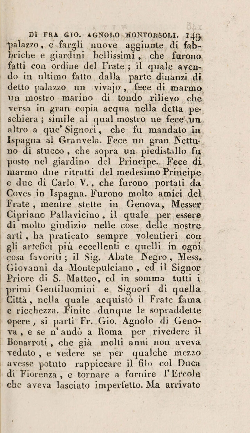 ^?alazzo, e fargli nuove aggiunte di fab¬ briche e giardini bellissimi , che furono fatti con ordine del Frate ; il quale aven¬ do in ultimo fatto dalla parte dinanzi di detto palazzo un vivajo , fece di marmo un mostro marino di tondo rilievo che versa in gran copia acqua nella detta pe¬ schiera ; simile al qual mostro ne fece\iiu, altro a que’ Signori, che fu mandalo iu Ispagna al Gran vela. Fece un gran Netta-^ no di stucco , che sopra un piedistallo fa posto nel giardino del Principe. Fece di marmo due ritratti del medesimo Principe e due di Carlo V. , che furono portati da Coves in Ispagna. Furono molto amici del Frate , mentre stette in Genova, Messer Cipriano Pallavicino , il quale per essere di molto giudizio nelle cose delle nostre arti , ha praticato sempre volentieri con gli artefici più eccellenti e quelli in ogni cosa favoriti ; il Sig. Abate Negro , Mess# Giovanni da Montepulciano , ed il Signor Priore di S. Matteo, ed in somma tutti i primi Gentiluomini e Signori di quella Città , nella quale acquistò il Frate fama e ricchezza. Finite dunque le sopraddette opere ^ si parti Fr. Gio. Agnolo dì Geno¬ va , e se n’ andò a Roma per rivedere il Bonarroti , che già molli anni non aveva veduto , e vedere se per qualche mezzo avesse potuto rappiccare il filo col Duca di Fiorenza , e tornare a fornire F Ercole che aveva lasciato imperfetto. Ma arrivato