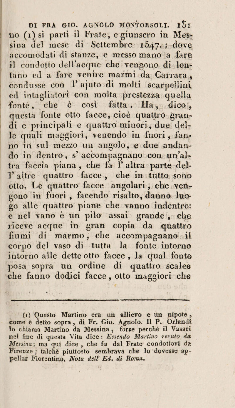 no (i) si parli il Frale, e giunsero in Mes¬ sina del mese di Settembre 1647. : dOA^e^ accomodati di stanze, e messo mano a fare il condotto delTacque che vengono di lon¬ tano ed a ftire venire marmi da Carrara, condusse eoo V ajuto di molti scarpelìini ed intagliatori con molta prestezza quella fonte, che è così fatta . Ha, dico ^ questa fonte otto facce, cioè quattro gran¬ di e principali e quattro minori, due del¬ le quali maggiori, venendo in fuori, fan¬ no in sul mezzo un angolo, e due andan¬ do in dentro, s’ accompagnano con un’al¬ tra faccia piana , che fa 1’ altra parte del- Y altre quattro facce , che in tutto sono otto. Le quattro facce angolari, che ven¬ gono in fuori , facendo risalto, danno luo¬ go alle quattro piane che vanno indentro: e nel vano è un pilo assai grande , che riceve acque in gran copia da quattro fiumi di marmo, che accompagnano il corpo del vaso di tutta la fonte intorno intorno alle dette otto facce, la qual fonte posa sopra un ordine di quattro scalee che fanno dodici facce , otto maggiori che (1) Questo Martino era un allievo e un nipote, come è detto sopra, di Fr, Gio. Agnolo. Il P. Orlandi lo chiama Martino da Messina , forse perchè il Vasari nel fine di questa Vita dice : Essendo Martino vermto da Messina-, ma qui dice , che fu dal Frate condottovi da Firenze ; talché piuttosto sembrava che lo dovesse ap¬ pellar Fiorentino. JVóta dell Ed, di Roma,