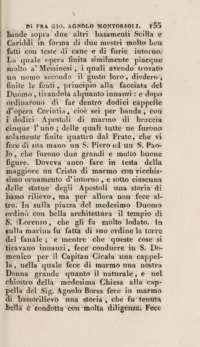 bande sopra due altri basamenti Scilla e Cariddi in forma di due mostri molto ben fatti con teste di cane e di furie intorno/ La quale opera finita similmente piacque molto a’ Messinesi , i quali avendo trovato tin uomo secondo il gusto loro, diedero , finite le fonti, principio alla facciata del Duomo , tirandola alquanto Innanzi : e dopo ordinarono di far dentro dodici cappelle d’opera Corintia, cioè sei per banda, con i dodici' Apostoli di marmo dì braccia cinque l’uno; delle quali tutte ne furono solàniente finite quattro dal Frate, che vi fece dì sua mano un S.'Piero ed UU S, Pao¬ lo , che furono due grandi e motto buone figure. Doveva anco fare in testa della maggiore un Cristo di marmo con ricchis¬ simo ornamento d’intorno , e sotto ciascuna delle statue degli Apostoli una storia di basso rilievo, ma per allora non fece al¬ tro. In sulla piazza del medesimo Duomo ordinò con bella architettura il tempio di Si ^Lorenzo, che gli fu molto lodato, in sulla marina fu' fatta’ di suo ordine la torre del fanale ; e mentre che queste cose si tiravano innanzi, fece-condurre in'S. Do¬ menico per il Capitan Cicala una cappel¬ la , nella quale fece di marmo una nòstra Donna grande quanto il naturale, e nel chiostro della medesima Chiesa alla cap¬ pella del Sig. Agnolo Borsa fece io marmo di bassorilievo una storià , bhe fu’tenuta bella' è condotta con'molla diligenza. Fece
