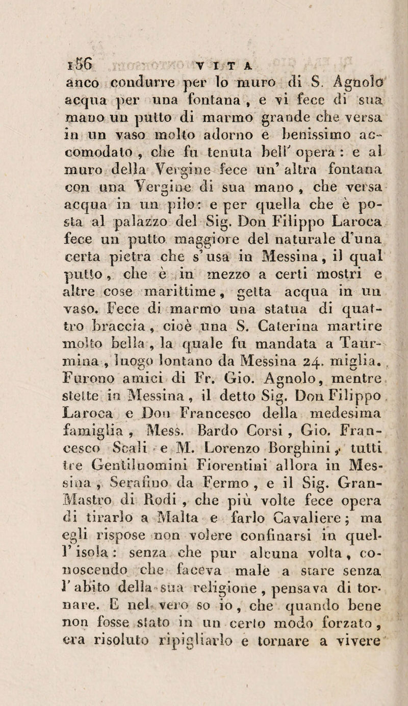 anco condurre per lo muro di S. Agnolo acqua per una fontana , e \i fece dì sua mano un putto di marmo grande che versa in un vaso molto adorno e benissimo ac** comodalo , che fu tenuta beli opera : e al muro della- Vergine fece un’ altra fontana con una Vergine di sua mano, che versa acqua in un pilo : e per quella che è po¬ sta al palazzo del Sig. Don Filippo Laroca fece un putto maggiore del naturale d’una certa pietra che s’usa in Messina, i) qual putto, che è {in mezzo a certi mostri e altre cose marittime, getta acqua in uii vaso. Fece di marmo una statua di quat¬ tro braccia , cioè una S. Caterina martire molto bella , la quale fu mandata a Taur- miaa , luogo lontano da Messina 24* miglia. . Furono amici di Fr. Gio. Agnolo, mentre, stette in Messina , il detto Sig. Don Filippo , Laroca e Don Francesco della medesima famiglia , Mess. Bardo Corsi , Gio. Fran¬ cesco Scali « e M. Lorenzo Borghini ,• lutti ire Gentil uomini Fiorentini allora in Mes¬ sina , Serafino da Fermo , e il Sig. Gran- Mastro di Biodi , che più volte fece opera eli tirarlo a Malta e farlo Cavaliere; ma egli rispose non volere confinarsi in quel- r isola : senza che pur alcuna volta, co¬ noscendo che faceva male a stare senza B abito delìa^sua religione , pensava di tor¬ nare. E nel vero so io, che quando bene non fosse s^ato in un cerio modo forzato , era risoluto ripigliarlo e tornare a vivere