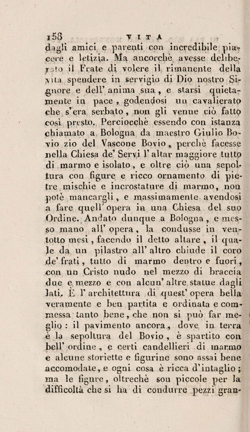 dagli amici e parenti con incredibile pia? cere e letizia. Ma ancorché avesse delibe.- rato il Frate di volere il rimanente della vita spendere in servigio di Dio nostro Si¬ gnore e deir anima sua , e starsi quieta¬ mente in pace godendosi un cavalierato che, s’era serbato, non gli venne ciò fatto cOssl presto. Perciocché essendo con istanza chiamato a, Bologna da maestro Giulio Bo¬ vio zio del Vascone Bovio, perchè facesse nella Chiesa de’ Serva l’aitar maggiore tutto di marmo e isolato, e oltre ciò una sepol¬ tura con figure e ricco ornamento di pie¬ tre mischie e incrostature di niarmo, nou potè mancargli,, e massimamente avendosi a fare quell'opera in una Chiesa del suo Ordine..Andato dunque a Bologna, emes¬ so mano all’ opera, la condusse in ven- Iqtto mesi , facendo il detto altare , il qua¬ le da un pilastro all’ altro chiude il coro de’ frati, tutto di marmo dentro e fuori, con un Cristo nudo nel mezzo di braccia due e. mezzo e con alcun’altre.statue dagli latb E r architettura di quest’ opera bella veramente e ben par;tita e ordinata e com¬ messa tanto bene, che non si può far me¬ glio : il pavimento ancora , dove in terra è la sepoltura del Bovio , è spartito con bell’ordine , e certi candellieri di marmo e alcune storiette e figurine sono assai bene accomodale, e ogni cosa è ricca d’intaglio ; ma le figure, oltreché son piccole per la difficoltà che si ha di condurre pezzi gran-