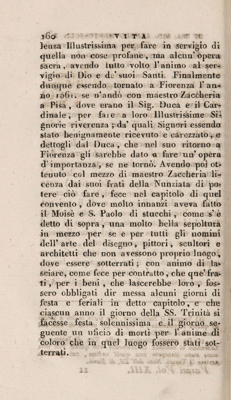 j.-6a ^ * T ITA ’-r lenza Ili astri swina per fare lii servigio di quella non cose profane, ma alcun’ opera sacra , avendo tutto volto l’animo al ser¬ vigio dì Dio e db*’suoi Santi. Finalmente dnoque essendo tornato a Fiorenza 1’ an¬ no 1061. se n’andò con maestro Zaccheria a Pisa, dove erano il Sig. Duca e-il Car¬ dinale , per fare a loro lìlnstrissime Si4 gnorie riverenza ; da’ quali Signori essendo stato benignamente ricevuto e carezzato ,.e dettogli dal Duca, che nel suo ritorno a Fiorenza g» sarebbe dato n fare un’ opera d’importanza , se ne tornò. Avendo poi ot¬ tenuto col mezzo di maestro Zaccheria li¬ cenza dai suoi frati della Nunziata di po^ tere ciò fare, fece nel capitolo di quel convento , dove mollo innanzi aveva fatto il Moisè e S. Paolo di stucchi , come s’ è detto di sopra , una molto bella sepoltura in mezzo per se e per tutti gli uomini deir arte del disegno, pittori, scultori e architetti che non avessono projirio luogo, dove essere sotterrati ; con animo di la^ sciare, come fece per contratto, che que’fra¬ ti, per i beni, che lascerebbe loro, fos¬ sero obbligati dir messa alcuni giorni di festa e feriali in detto capitolo, e che ciascun anno il giorno della SS. Trinità si facesse festa solennissima e il ^giorno se¬ guente un uficio di morii per 1’ anime di coloro che in quel luogo fossero stati sot¬ terrati.