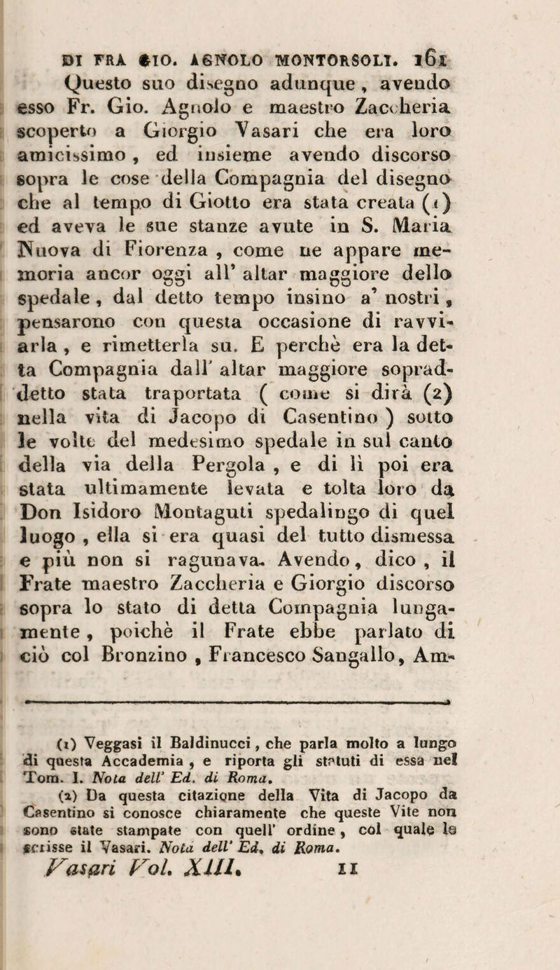 Questo suo disegao adunque , avendo esso Fr. Gio. Agnolo e maestro Zacoheria scoperto a Giorgio Yasari che era loro amicissimo, ed insieme avendo discorso sopra le cose della Compagnia del disegno che al tempo di Giotto era stata creala (i) ed aveva le sue stanze avute in S. iMaria Nuova di Fiorenza , come ne appare me¬ moria ancor oggi all’ aitar maggiore dello spedale , dal detto tempo insino a’ nostri, pensarono con questa occasione di ravvi* aria , e rimetterla su. E perchè era la det¬ ta Compagnia dall' aitar maggiore soprad¬ detto stata traportata ( come si dirà (2) nella vita di Jacopo di Casentino ) sotto le volte del medesimo spedale in sul canto della via della Pergola , e di li poi era stata ultimamente levata e tolta loro da Don Isidoro iVlontaguti spedalingo di quel luogo , ella si era quasi del tutto dismessa e più non si ragunava* Avendo, dico, il Frate maestro Zaccheria e Giorgio discorso sopra lo stato di detta Compagnia lunga¬ mente , poiché il Frate ebbe parlato di ciò col Bronzino , Francesco Sangallo, Am- (i) Veggasi il Baldinucci, che parla molto a lungo di questa Accademia , e riporta gli stf'tuti di essa nel Toro. I. Nota deW Ed. di Roma, (a) Da questa citazione della Vita di Jacopo da Casentino si conosce chiaramente che queste Vite non sono «tate stampate con quell’ ordine, col qualo Is «disse il Vasari. Nota dell* Ed, di Roma, Vasari FoL Xill% n