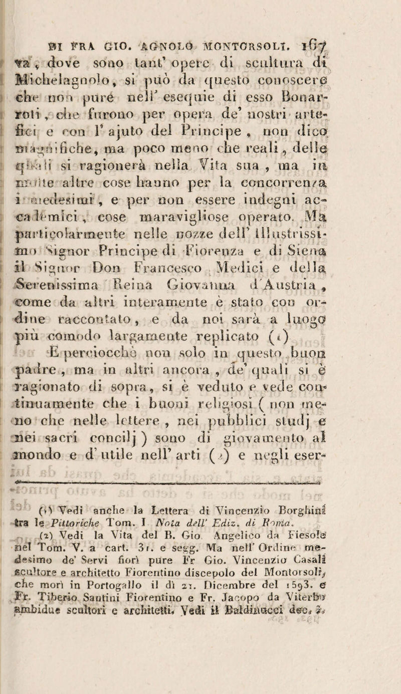 V &lt;iove sono lant’ opere di scuìtLira dt Michelagnolo, si può da questo conoscere che non pure neir esequie di esso Boti ar¬ roti , che furono per opera de’nostri arte¬ fici e eoo r ajuto del Principe , non dico. ma poco meno che reali, delle qtc'iii si ragionerà nella Vita sua , ina in UT'/ite altre cose hanno per la concorrcn/a i uiedesimi , e per non essere Indegni ac¬ ca limici , cose maravigliose operato. Ma paj’tìcolarmente nelle nozze dell’ ììlustrlssi- mo signor Principe di Fiorenza e di Siena il Sìgiir»r Don Francesco ^ Medici e della Serenissima Reina Giovanna li'Austria , come da altri interamente è stato con or¬ dine raccontato, e da noi sarà a luogo più comodo largamente replicato (t) E perciocché non solo in questo buon padre, ma in altri ancora, de’(|uali si è ragionato di sopra, si è veduto e vede com tiiHiamente che i buoni religiosi ( non me¬ no elle nelle lettere , nei pubblici studj e nei sacri concilj ) sono di giovamento al inondo e d’utile nell’arti ( &gt;.) e negli eser- (^^ Vedi anche la Lettera di Vincenzio Borghini tra le Pittoriche Tom. I Nola dell’ Ediz. di Eniria. (a) Vedi la Vita del R. Gio Angelico d.a tlesola’ nel Tom. V. a cart. 3r. e segg. Ma nell’Ordine me¬ desimo de’ Servi fiorì pure Fr Gio. VincenZia Casali scultore e architetto Fiorentino discepolo del Montorsolr^ che morì in Portogallo il dì ai. Dicembre del ef Fr. Tiberio Sautini Fiorentino e Fr. Jacopo da Viterbis ambidue scultori e architetti* Vedi il Baldiimcci dee# 2v