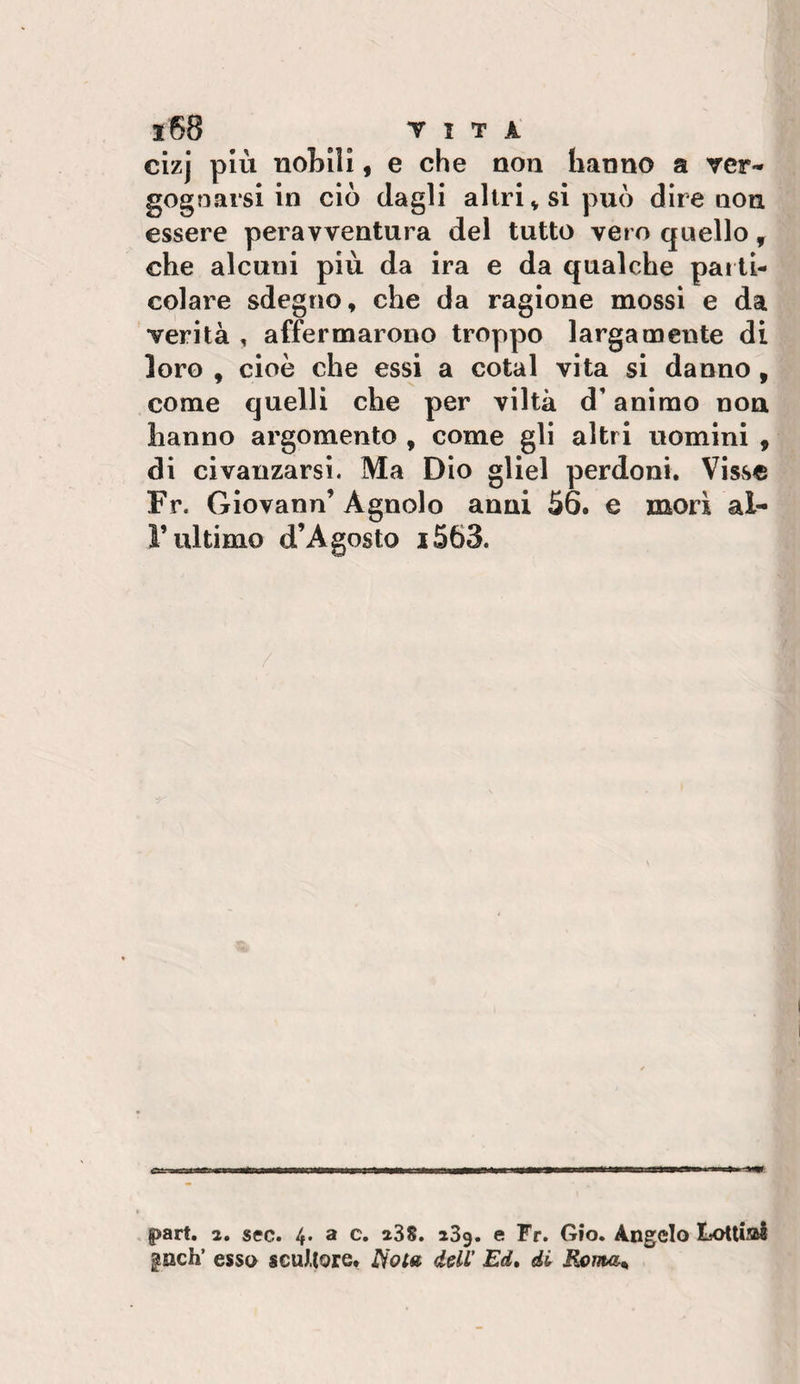 clzj più nobili, e che non hanno a ver¬ gognarsi in ciò dagli altri V sì può dire non essere peravventura del tutto vero quello ^ che alcuni più da ira e da qualche par ti¬ colare sdegno, che da ragione mossi e da verità , affermarono troppo largamente di loro , cioè che essi a cotal vita si danno , come quelli che per viltà d’animo non hanno argomento , come gli altri uomini , di civanzarsi. Ma Dio gliel perdoni. Visvse Fr. Giovano’Agnolo anni 56. e mori al¬ l’ultimo d’Agosto i563. part. 2. sec. 4. a c. 238. 239. e Fr. Gio. Angelo Lottij»! ^nch’ esso sGutlore. dell’ Ed, di Rema,,