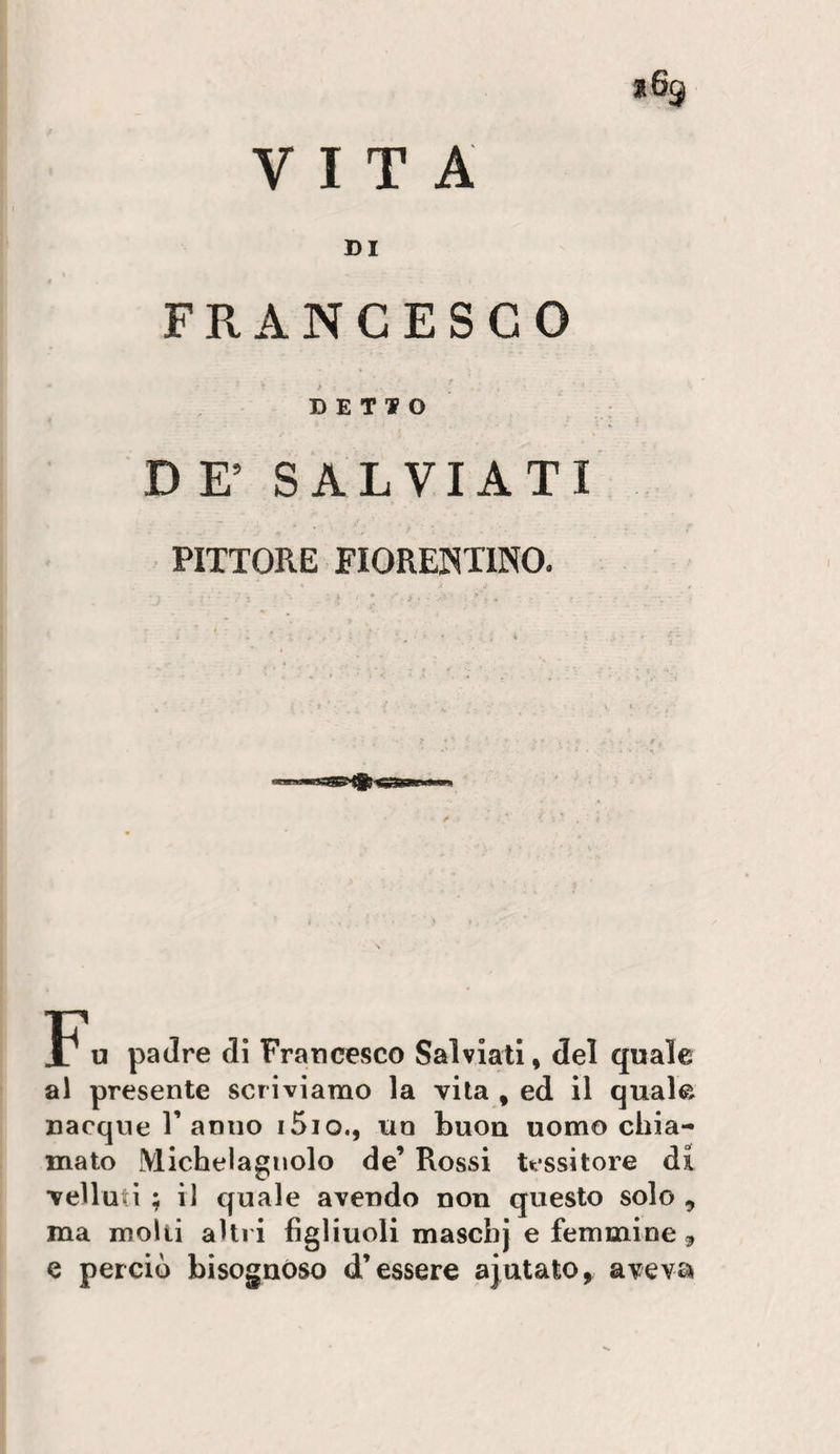VITA l6g DI FRANCESCO DETTO D E’ SALVIATI PITTORE FIORENTINO. P'u padre di Francesco Salvlatl » del quale al presente scriviamo la vita , ed il quale nacque r anno i5io., un buon uomo chia¬ mato Michelagnolo de’ Rossi tessitore di velluti ; il quale avendo non questo solo , ma molti altri figliuoli maschj e femmine ^ e perciò bisognóso d’essere ajutato, avevsi