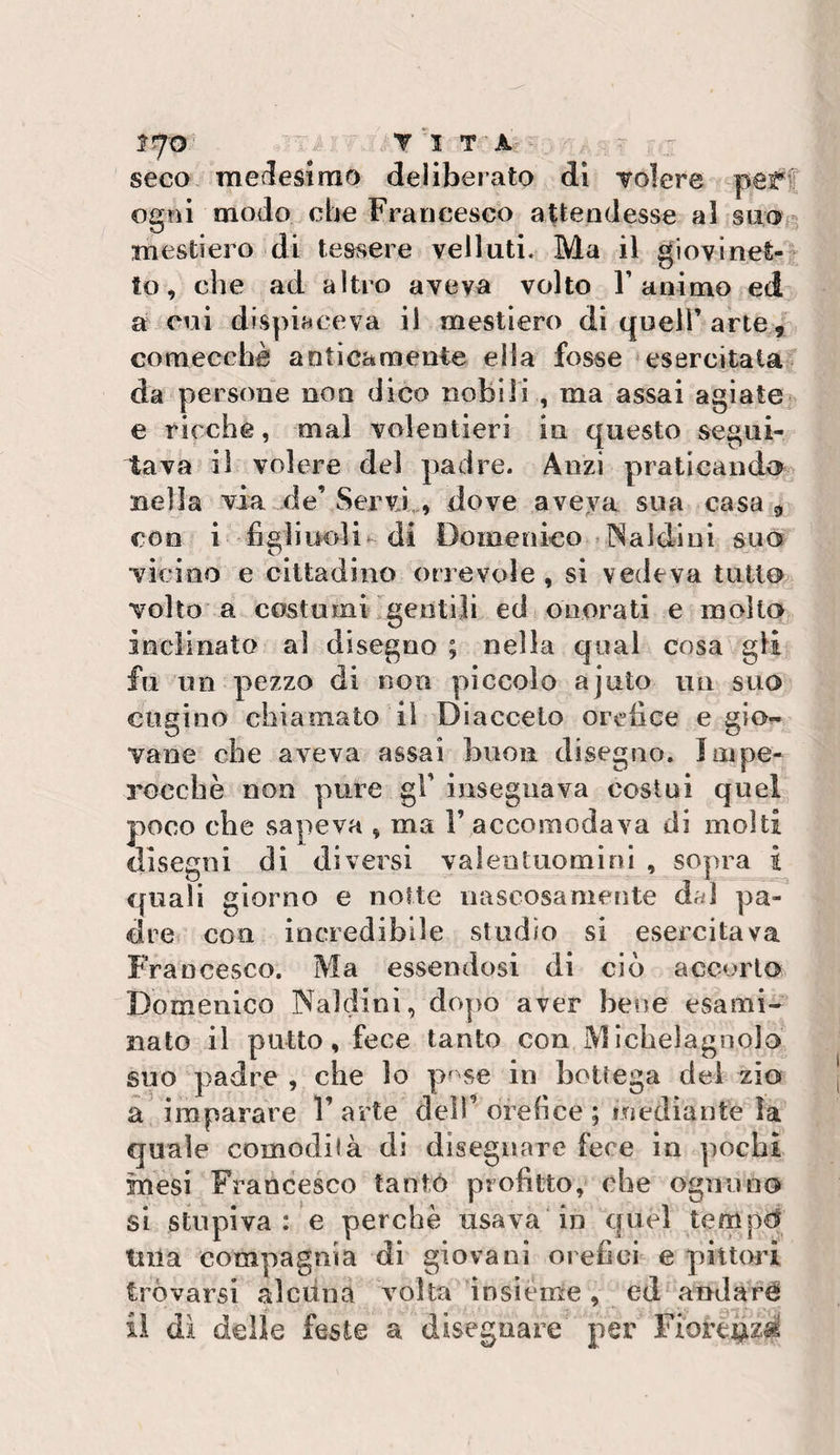 seco medestrao deliberato di Tolere perf ogni modo che Francesco attendesse al suo- mestiero di tessere velluti. Ma il giovinet¬ to, che ad altro aveva volto ramaio ed a cui dispiaceva il mestiere) di quell’ arte, comecché anticamente ella fosse esercitata da persone non dico nobili , ma assai agiate e ricche, mal volentieri in questo segui¬ tava il volere del padre. Anzi praticand&lt;&gt; nella via de’Servi,., dove aveya sua casa ^ con i figliuoli^ di Domenico Caldini suo vicino e cittadino orrevole , si vedeva tutto volto a costumi gentili ed onorati e molto inclinato al disegno ; nella qual cosa gli fu un pezzo di non piccolo ajuto un suo cugino chiamato il Diaccelo orebee e gio¬ vane che aveva assai buon disegno. Impe- rocebè non pure gl’ insegnava costui quel poco che sapeva , ma F accomodava di molti disegni di diversi valentuomini , sopra i quali giorno e notte nascosamente dal pa¬ dre con incredibile studio si esercitava Francesco. Ma essendosi di ciò accorto Domenico Naldini, dopo aver bene esami¬ nato il putto, fece tanto con Michelagnolo suo padre , che lo p^^se in bottega dei ^io a' imparare V arte deìF orefice ; inediante ìa quale comodità di disegnare fece in pochi mesi Francesco tantó profitto, che ognuno si stupiva: e perchè usava in quel tempd tuia compagnia di giovani orefici e pittori tròvarsi alciina volta insieme, ed anJaré il di delle feste a disegnare per Fiorej^zi