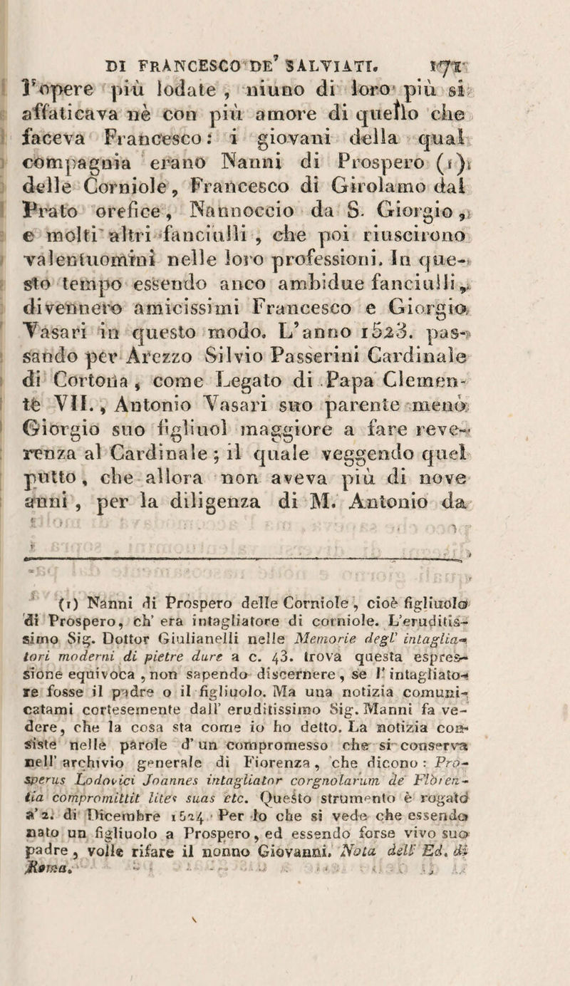DI FRANCESCO de’ SALTI ATT, 17T Fopere più lodate , niuno di loro» più si affati cava nè con pili amore di quello che faceva Francesco t i giovani della qual com])agnia erano Nanni di Prospero (f)i delle Corniole, Francesco di Girolamo dai Pi^to orefice, Nanuoccio da S- Giorgio e molti'altri fanciulli , che poi riuscirono valenluomini nelle loro professioni. In que¬ sito tempo essendo anco ambidue fanciulli divennero amicissimi Francesco e Giorgio; Casari in questo modo. L’anno i5a3. pas-?* sando per Arezzo Silvio Passerini Cardinale dì Cortona j come Legato di Papa Clemen¬ te VII., Antonio Vasari suo parente meno Giorgio suo figliuol maggiore a fare reve¬ renza al Cardinale ; il quale veggendo quel putto, che allora non aveva più di nove anni , per la diligenza di M. Antonio da t i' (i) Nanni ai Prospero delle Corniole , cioè figliuolo di Prospero, eh’ era intagliatore di corniole. L’eruditis- aimo Sig. Dottor Giuiianelii nelle Memorie degV intaglia-^ tori moderni di pietre dure a c. 43. trova questa espres¬ sione equivoca , non sapendo discernere, se l’intagìialo-- re fosse il padre o il figliuolo. Ma una notizia comuni-, catami cortesemente dall’eruditissimo Sig.Manni fa ve¬ dere, che la cosa sta come io ho detto. La notizia con¬ siste nelle parole d’un compromesso che si conserv-a nell’ archivio generale di Fiorenza, che dicono : Fro- sperus Lodoi'ici Joannes intagliatnr corgnolarum de Flb/en- iia compromiUit litec suas etc. Queùo strum^^nto è rogatd a’2. di Dicembre 1624 Per do che si vede che e-ssendo» nato un figliuolo a Prospero, ed essendo forse vivo suo padre , volle rifare il nonno Giovanni, Nota deW Ed, di jRoma, ■■ ....... .. V . 4