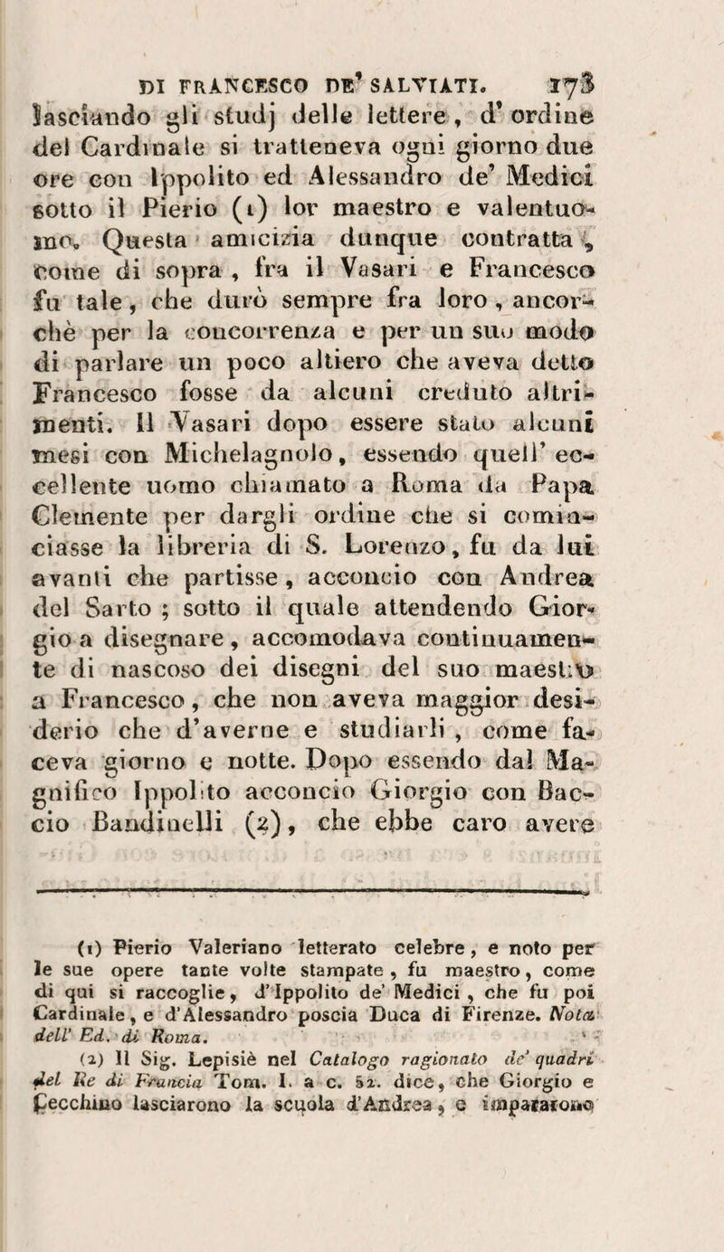 ìasciundo gli'Studj delle lettere, d’ordine del Cardinale si tratteneva ogni giorno due ore con Ippolito ed Alevssandro de’ Medioi sotto il Pierio (i) lor maestro e valentucw ino. Questa » amicina dunque contratta Come di sopra , fra il Vasari e Francesco fu tale, che durò sempre fra loro, ancori chè per la concorrenza e per un suo modo di parlare un poco altiero che aveva detto Francesco fosse ' da alcuni creduto altri‘&gt;^ menti, il ‘Vasari dopo essere stato alcuni mesi con Michelagnolo, essendo quell’ec- eellente uomo chiamato a Roma da Papa Clemente per dargli ordine che si comin¬ ciasse la libreria di S. Lorenzo, fu da lui ©vanii che partisse, acconcio con Andrea del Sarto ; sotto il quale attendendo Gior-» gio a disegnare, accomodava continuameui-i te di nascoso dei disegni del suo&lt; maest:\&gt; a Francesco, che non .aveva maggior idesi^.) derio che d’averne e studiarli, come fa-^ ceva giorno e notte. Dopo essendo dal Ma¬ gnifico Ippolito acconcio Giorgio' con Bac¬ cio Bandinelli , che ebbe caro avere (1) Pierio Valeriano letterato celebre, e noto per le sue opere tante volte stampate, fu maestro, come di qui si raccoglie, d’^lppolito de Medici, che fu poi Cardinale, e d’Alessandro poscia Duca di Firenze. Nota dell’ Ed,^di Roma. . * (2) Il Sig. Lepisiè nel Catalogo ragionato de’ quadri del Re di Francia Tom. I. a c. §2. dice, che Giorgio e (pecchino lasciarono la scuola d’Andrea, e irnpacarono