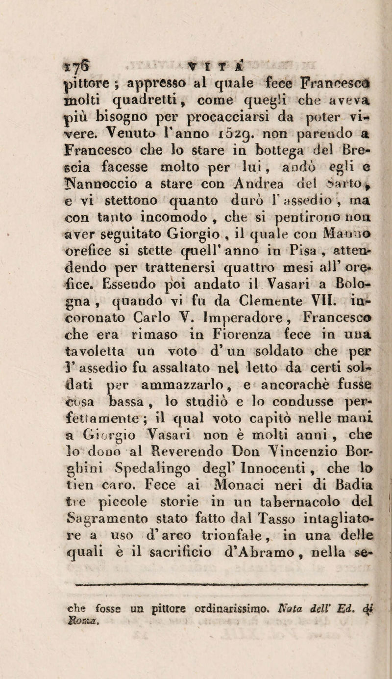 pittore ; appresso al quale fece Prancescé molti quadretti, come quegli che aveva più bisogno per procacciarsi da poter vi^ vere. Venuto Tanno i52g, non parendo a Francesco che lo stare in bottega del Bre¬ scia facesse molto per lui, a odo egli e !Nannoccio a stare con Andrea del &gt;aito^ e vi stettono quanto durò T assedio , ma con tanto incomodo , che si pentirono non aver seguitato Giorgio , il quale con Manno orefice si stette quell* anno in Pisa , atten¬ dendo per trattenersi quattro mesi alT ore¬ fice. Essendo poi andato il Vasari a Bolo¬ gna , quando vi fu da Clemente VII. in^ coronato Carlo V. Imperadore , Francesco che era rimase in Fiorenza fece in una tavoletta un voto d’un soldato che per T assedio fu assaltato nel letto da certi sol¬ dati per ammazzarlo, e ancoraché fusse cosa bassa , lo studiò e lo condusse per¬ fettamente; il qual voto capitò nelle mani a Giorgio Vasari non è molli anni , che lo dono al Reverendo Don Vincenzio Bor- ghini Spedalingo degl’ Innocenti , che lo tien caro. Fece ai Monaci neri di Badia tre piccole storie in un tabernacolo del Sagramento stato fatto dal Tasso intagliato- re a uso d’arco trionfale, in una delle quali è il sacrificio d’Àbramo, nella se¬ die fosse ua pittore ordinarissimo. Nata delV Ed» B-oriia,