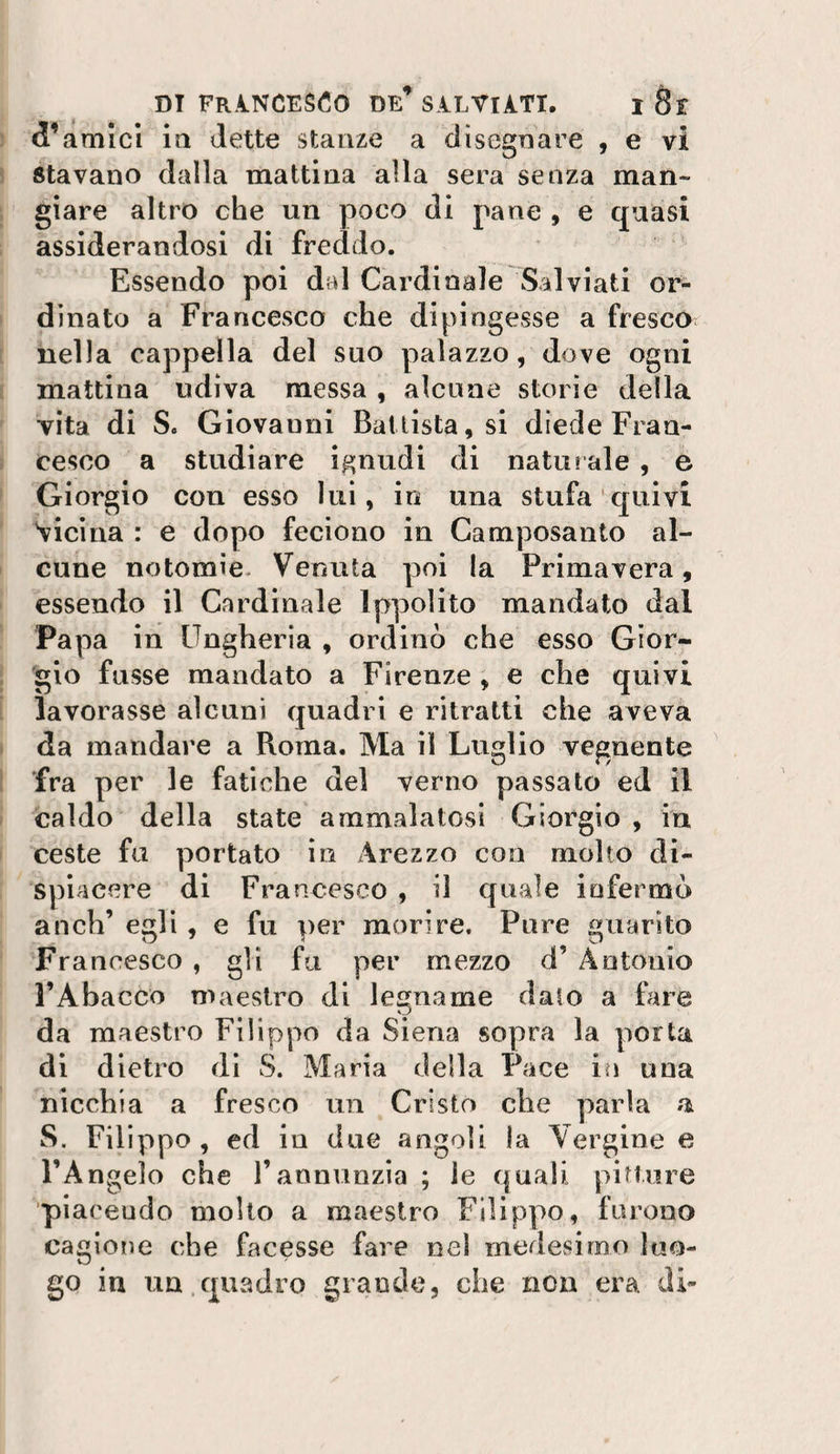 d’amici la dette stanze a disegnare , e vi stavano dalla mattina alla sera senza man¬ giare altro che un poco di pane , e quasi assiderandosi dì freddo. Essendo poi dal Cardinale Salviati or¬ dinato a Francesco che dipingesse a fresca nella cappella del suo palazzo, dove ogni mattina udiva messa , alcune storie della vita di S. Giovanni Battista, si diede Fran¬ cesco a studiare ignudi di naturale , e Giorgio cou esso lui, in una stufa quivi 'vicina : e dopo feciono in Camposanto al¬ cune notomie. Venuta poi la Primavera, essendo il Cardinale Ippolito mandato dal Papa in Ungheria , ordinò che esso Gior¬ gio fusse mandato a Firenze , e che quivi lavorasse alcuni quadri e ritratti che aveva da mandare a Roma. Ma il Luglio vegnente fra per le fatiche del verno passato ed il caldo della state ammalatosi Giorgio , in ceste fu portato in Arezzo con molto di¬ spiacere di Francesco , il quale infermò anch’ egli , e fu per morire. Pure guarito Francesco , g1ì fa per mezzo d’ Antonio FAbacco maestro di legname dato a fare da maestro Filippo da Siena sopra la porta di dietro dì S. Maria della Pace in una nicchia a fresco un Cristo che parla a S. Filippo , ed iu due angoli la Vergine e l’Angelo che l’annunzia ; le quali pitture ■pi aceudo molto a maestro Filippo, furono cagione che facesse fare nel medesimo luo¬ go in un.quadro grande, che non era di-