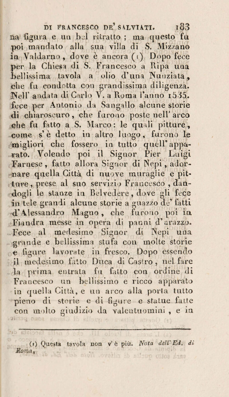 na figura e lui bjl ritratto ; ina questo fu poi mandato alla sua villa di S. Miz/ano Ìq Valdarno , dove è ancora (i) Dopo fece per la Chiesa di S. Francesco a Ripa una bellissima tavola a olio d’una Nunziata , che fu condotta con grandissima diligenza. Neir andata dì Carlo V. a Roma l’anno i535. fece per Antonio da Sa agallo alcune storie di chiaroscuro, che furono poste nelF arco che fu fatto a S. Marco : le quali pitture, come s’è detto in altro luogo, furono le migliori che fossero in tutto quell’appa¬ rato. Volendo poi il Signor Pier Luigi Farnese, fatto allora Signor di Nepi, ador¬ nare quella Città di nuove muraglie e pit¬ ture, prese al suo servìzio Francesco , dan¬ dogli le stanze in Btdvedere, dove gli fece in tele grandi alcune storie a guazzo de’ fatti d’Alessandro Magno, che furono poi ia Fiandra messe in opera di panni d’arazzo. Fece al medesimo Signor di Nepi una grande e bellissima stufa con molte storie € figure lavorate in fresco. Dopo essendo il medesimo fatto Duca di Castro , nel fare la prima entrala fu fatto con ordine di Francesco un bellissimo e ricco apparato in quella Città, e un arco alla porla tutto pieno di storie e di figure e statue fatte con molto giudizio da valentuomini , e in (t) Questa tavola non v’è più. Nola, dell'Ed, di Roma^