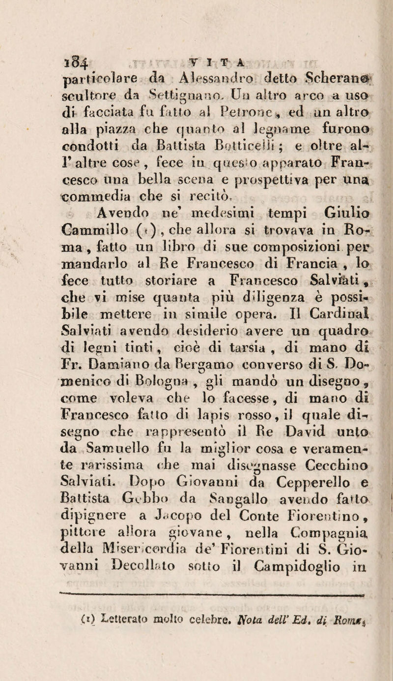particolare da Alessandro detto Scherani; scultore da Setti guano. Uu altro arco a uso dr facciata fu fatto al PetrorjCi, ed un altro alla piazza che qnaoto a! legname furono condotti da Battista Bottlcelii ; e oltre al-* raltre cose, fece in questo apparato Fran¬ cesco una bella scena e prospettiva per una commedia che si recitòr Avendo ne’ medesimi tempi Giulio Gammillo (*), che allora si trovava in Ro¬ ma , fatto un libro di sue composizioni per mandarlo al Re Francesco di Francia , lo fece tutto storiare a Francesco Salvfetl, che vi mise quanta più diligenza è possi¬ bile mettere in simile opera. Il Cardinal Sai via ti avendo desiderio avere un quadro di legni tinti, cioè di tarsia , di mano di Fr. Damiano da Bergamo converso di S. Do¬ menico di Bologna , gli mandò un disegno, come voleva che lo facesse, di mano di Francesco fatto di lapis rosso, il quale di¬ segno che rappresentò il Be David unto da Samnello fu la miglior cosa e veramen¬ te rarissima che mai disegnasse Cecchino Salviati. Dopo Giovanni da Cepperello e Battista Gchho da Sangallo avendo fatta dipi gnere a J.icopo del Conte Fiorentino, pittore allora giovane, nella Compagnia della Misemeordia de’ Fiorentini di S. Gio¬ vanni Decollato sotto il Campidoglio in (i) Letterato molto celebre, iiota dell* Ed» di Rofìitfi