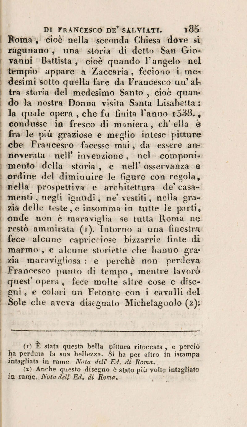 Roma , cioè nella seconda Chiesa dove si ragunano , una storia di detto San Gio- ' vanni Battista , cioè quando l’angelo nel tempio appare a Zaccaria, fecìono i me^ desimi sotto quella fare da Francesco un’ah ^ tra storia del medesimo Santo , cioè quaii- . do la nostra Donna visita Santa Lisabeita : la quale opera , che fu finita Fanno i538. , condusse in fresco di miniera, eh' ella è fra le più graziose e meglio intese pitture : che Francesco facesse mai, da essere an- ] noverata nell’ invenzione , nel componi¬ mento della storia , e neìF osservanza e : ordine del diminuire le figu«'e con regola, ■ nella prospettiva e architettura de’casa- : menti , negli ignudi, ne’ vestiti, nella gra¬ zia delle teste, e iosomma in tutte le parti, onde non è maraviglia se tutta Roma ne restò ammirata (i). Intorno a una finestra fece alcune capricciose bizzarrie finte di marmo , e alcune storiette che hanno gra* ^ zia maravigllosa : e ])erchè non perdeva ) Francesco punto di tempo, mentre lavorò quest’ opera , fece molte altre cose e dise- j gni , e colori un Fetonte con i cavalli del ^ Sole che aveva dis(goato Mìchelagoolo (z)i (i) E stata questa bella pittura ritoccata , e perciò ha perduta la sua bellezza. Si ha per altro in istampa intagliata in rame Nota dell' Ed. di Eoma. (z'i Anche questo disegno è stato più volte intagliato in rame. Nola dell' Ed, di Roma,