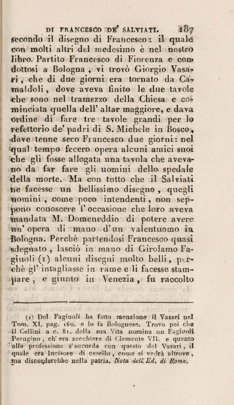 secondo il disegno di Francesco : il quale con molli altri del medesimo è nel nostro libro. Partito Francesco di Fiorenza e cons» dettosi a Bologna ; vi trovò Giorgio Vasat ri , che di due giorni era tornato da Carl¬ ina Idoli , dove aveva finito le due tavole ^che sono nel tramezzo della Chiesa e co*- minciata quella dell’ aitar maggiore, e dava ordine di fare tre tavole grandi per lo refettorio de’ padri di S. Michele in Bosco^ dóve tenne seco Francesco due giorni: nel ^ual tempo fecero opera alcuni amici suoi che gli fosse allagata una tavola che aveva¬ no da far fare gii uomini dello spedale della morte.^ Ma con tutto che il Sai viali fae facesse un bellissimo disegno , quegli nomini, come poco intendenti, non sep- pono conoscere l’occasione che loro aveva mandata M. Domeneddio di potere avere Un’opera di mano d’un valentuomo in Bologna. Perchè partendosi Francesco quasi sdegnato , lasciò ia mano di Girolamo Fa- giudi (i) alcuni disegni molto belli, ptr-^ che gl’ intagliasse in jame edi facesse stam¬ pare 5 e giunto in Venezia , fu raccolto (i) Del Fagiuoli ha fatto menzione il Vasari nel Tom. XT. pag. i6o. e lo fa Bolognese. Trovo poi che il Cellini a c. 8i. della sua Vita nomina un Fagiuoli 'Perugino , eh’ era 'zecchiere di Clemente Vii. e qus'nto ‘alla professione s’accorda con questo del Vasari, il ■ quale era Incisore di cesello , come si vedrà altrove , ma discorderebbe nella patria. Nota ddilEd» di Roma.