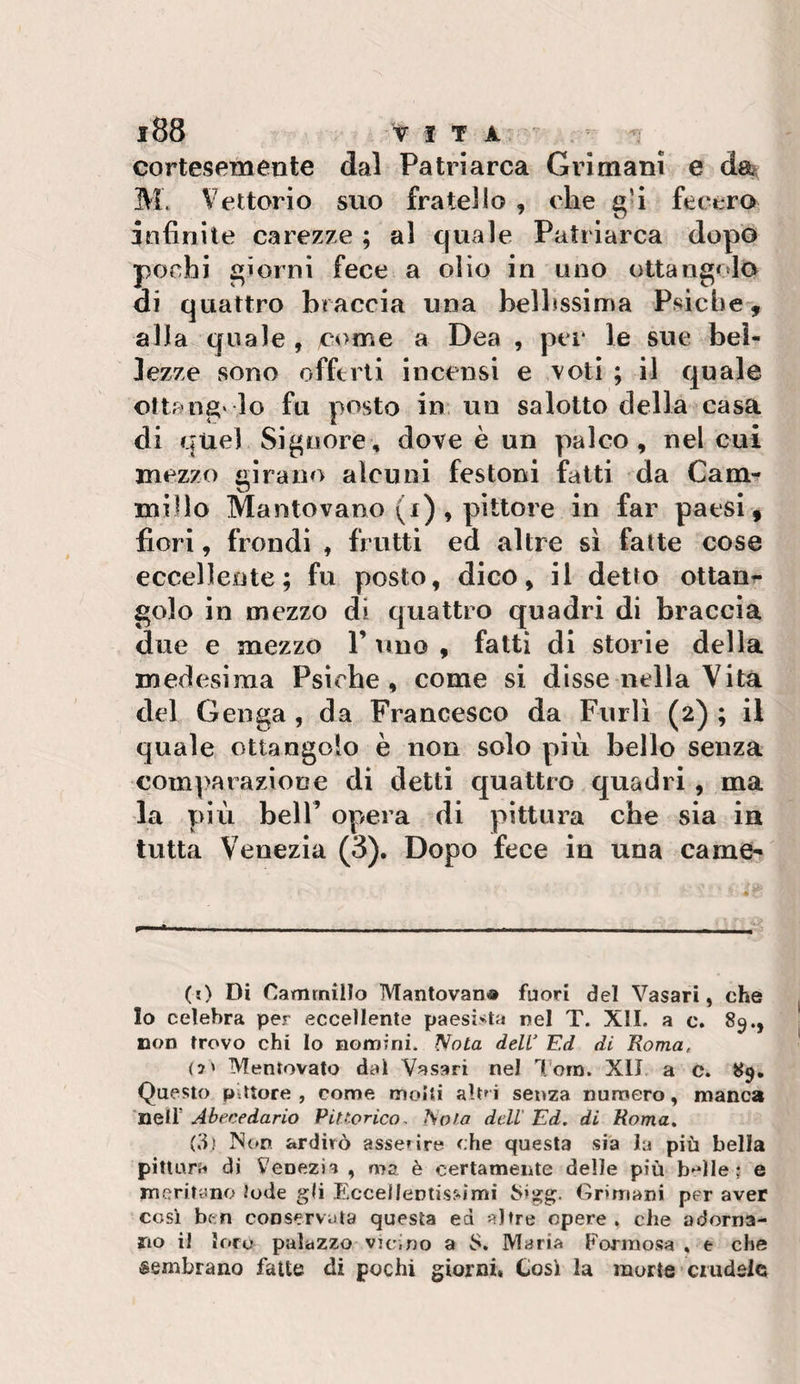 cortesemente dal Patriarca Grimani e da?, M. Vettorio suo fratello , che fecero infinite carezze ; al quale Patriarca dopo pochi giorni fece a olio in uno ottangolo di quattro braccia una belbssima Psiche, alla quale , come a Dea , per le sue bel¬ lezze sono offerti incensi e voti ; il quale ottang' lo fu posto in un salotto della casa di quel Signore, dove è un palco, nel cui mezzo «.iraiio alcuni festoni fatti da Cam- millo Mantovano (f) , pittore in far paesi, fiori, frondi , frutti ed altre sì fatte cose eccellente; fu posto, dico, il detto ottani gelo in mezzo di quattro quadri di braccia due e mezzo V uno , fatti di storie della medesima Psiche, come si disse nella Vita del Genga , da Francesco da Furli (2) ; il quale ottangolo è non solo più bello senza comparazione di detti quattro quadri , ma la più bell’ opera di pittura che sia in tutta Venezia (3). Dopo fece in una carne- (0 Di Cammino Mantovan® fuori del Vasari, che Io celebra per eccellente paesi&gt;ita nel T. XII. a c. 85., non trovo chi Io nomini. Nota deW Ed di Roma, (5' Mentovato dal Vasari nel l’orn. XIJ a c. 89. Questo Pittore , come molti alt^ i senza numero, manca neir Abecedario PiUorico, Nota dell Ed. di Roma. (3) N(*n ardirò asserire che questa sia la più bella pittura di Venezia , ma è certamente delle più b-^lle ; e meritano Jode gli Fx-ceUentiss-imi Sigg. Griniani per aver cosi ben conservala questa ed altre opere , che adorna¬ no il loro palazzo vicino a S. Maria Formosa , e che sembrano fatte di pochi giorni. Cosi la morte crudele