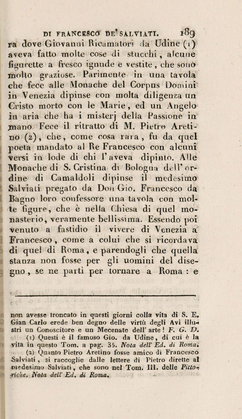ra (love Giovanni Ricamalorì da Udine (1) aveva fatto molte cose di stucchi, alcune fi&lt;&gt;iirette a fresco igniide e vestite, che sono molto graziose. Parimente in una tavola che fece alle iVIonache del Corpus Don)ini' in Venezia dipinse con molta diligenza un Cristo morto con le Marie, ed un Angelo in aria che ha i mister] della Passione in mcuio. Fece il ritratto di M. Pietro Areti¬ no (2), che, come cosa rara, fu da quel j poeta mandato al Re Francesco con alcuni ' versi in lode di chi l’aveva dipinto. Alle 1 Monat'he di S. Cristina di Bologna dell’or- ] dine di Camaldoli dipinse il medesimo ì Salviati pregato da Don Gio. Francesco da 1 Bagno loro confessore una tavola con mol- ' te figure, che è nella Cdiìesa di quel mo- nasterio, veramente bellissima. Essendo poi V venuto a fastidio il vivere di Venezia a ì Francesco, come a colui che si ricordava b di quel di Roma, e parendogli che quella a stanza non fosse per gli uomini del dise- 2 gno , se ne partì per tornare a Roma : e &lt;■ r non avesse (roncato in questi giorni colla vita di S. E. V Gian Carlo erede ben degno delle virtù degli Avi illu-t u. stri un Conoscitore e un Mecenate dell' arte ! F. G. D, (1) Questi è il famoso Gio. da Udine, di cui è la 1 vita iu questo Tom. a pag. 35. Nota dell Ed» di Roma, . (a) (guanto Pietro Aretino fosse amico di Francesco ■c Salviati , si raccoglie dalle lettere di Pietro dirette al n medesimo Salviati, che sono nel Tom^ HI. delle PiUOt