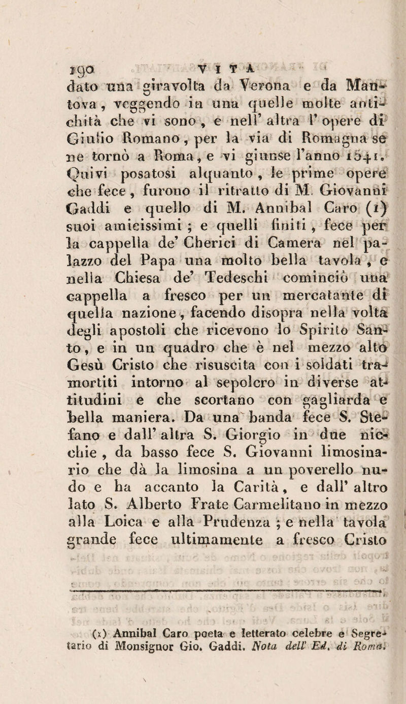 jgoi  VITA ^ dato una giravolta da Verona e da Man^ tova , vcggendo ia una quelle molte aoti^ eh ita che vi sono, e nell’altra T opere dr Giulio Romano, per la via di Romagna se ne tornò a Roma, e vi ginose l’anno i54i. Quivi posatosi alquanto, le prime opere che fece, furono il ritrailo di M, Giovanni Gaddi e quello di M. Annibal Caro (i) suoi amieissimi ; e quelli finiti , fece per la cappella de’ Cbericì di Camera nel pa-^ lazzo del Papa una molto bella tavola, e nella Chiesa de’ Tedeschi cominciò una cappella a fresco per un mercatante di quella nazione , facendo disopra nella volta degli apostoli che ricevono lo Spirilo San¬ to, e in un quadro che è nel mezzo alto Gesù Cristo che risuscita con i soldati tra-^ mortiti intorno» al sepolcro in diverse aU tiludlni e che scortano con gagliarda e bella maniera. Da una banda fece S. Ste*' fano e dall’altra S, Giorgio in due nìo^ chic , da basso fece S. Giovanni limosina¬ rlo che dà la limosina a un poverello nu¬ do e ba accanto la Carità, e dall’altro lato S. Alberto Frate Carmelitano in mezzo alla Loica e alla Prudenza ; e nella' tavola grande fece ultimamente a fresco Cristo (x) Annibal Caro poeta e letterato celebre e Segre-^ tario di Monsignor Gio. Gaddi. Nota dell' Ed, di Roma,