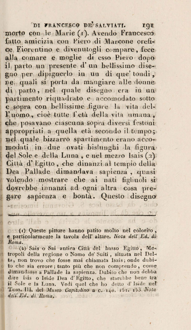 morto con le Marie (i). Avendo Francesco fallo amicizia con Fiero di Marcone orefi.^ ce Fiorentino e divenutogli cc^mpare, fece alla comare e moglie di esso Piero» dopo il parto un presente d’ un bellissimo dise¬ gno per dipignerlo in un di que’ tondi, r»e. quali si porta da mangiare alle donne di parto, nel quale disegno era in un parti mento riquadrato e accomodato sotto e sopra con bellissime iìgure la vita del¬ l’uomo, cioè, tutte fetà della vita umana, che jìosavano ciascuna sopra diversi festoni appropriati a quella età secondo il tempo nel quale bizzarro spartimento erano acco¬ modati in due ovati bislunghi la figura* del Sole e della Luna , e nel mezzo Isais (2)» Città d’ Egitto, che dinanzi ai tempio delia Dea Pallade dimandava sapienza , quasi volendo mostrare che ai nati fiiihuoli sE dovrebbe innanzi ad ogni altra cosa pre¬ gare sapienza e bontà. Questo disegiicr ,■* ■■ .■ ..... (t) Queste pitture hanno patito mollo nel colorito , e particolarmente la tavola dell’ altare. iVbia dell' Ed, di&gt; JRoma. (2) Sais o Sai antica Città dèi basso Egitto, Me¬ tropoli della regione o Nomo de’ Suiti , situata nel Del-? ta, non trovo che fosse mai chiamata Isais ; onde dubi¬ to che sia errore ; tanto più che non comprendo, come dimandasse a Pallade la sapienza. Dubito che non debba d.ire Isis o Iside Dea d’Egitto, che starebbe bene tra il Sole e la Luna. Vedi quel che ho detto &gt;1’ Iside nel Toin. III. del Museo Capitolino a c. 140. i5i. lòò. Nota dell’ Ed, di Roma,