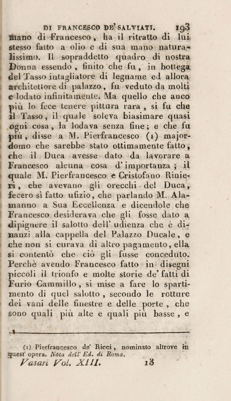 ^ano di Francesco , ha il ritratto di lui stesso fatto a olio e di sua mano natura¬ lissimo. Il sopraddetto quadro di nostra Donna essendo, finito che fu, in bottega del Tasso intagliatore di legnanie ed allora architettore di palazzo, fu veduto da molti e lodato infinitamente. Ma quello che anco più lo fece tenere pittura rara , si fu che il Tasso, il quale soleva biasimare quasi ,ogni cosa, la lodava senza fine; e che fu più, disse a M. Pierfiancesco (i) major¬ domo che sarebbe stato ottimamente fatto, che il Duca avesse dato da lavorare a Francesco alcuna cosa d’importanza ; il quale M, Pierfraucesco e Cristofano Pvinie-^ ri, che avevano gli orecchi del Duca, fecero sì fatto ufizio, che parlando M. Ala¬ manno a Sua Eccellenza e dicendole che Francesco desiderava che gli fosse dato a dipignere il salotto dell’ udienza che è di^ uanzi alla cappella del Palazzo Ducale, e che non si curava di altro pagamento, ella si contentò che ciò gli fosse conceduto» Perchè avendo Francesco fatto in disegni piccoli il trionfo e molte storie de’fatti di Furio Cammino , si mise a fare Io sparti- mento di quel salotto , secondo le rotture dei vani delle finestre e delle porte , che sono quali più alte e quali più basse , e ,,4-- (i) Piecfrancesco de’ Ricci, nominato altrove in iquest’ opera. Nòta dell' Ei, di Roma» Vasari VoL JCIII*