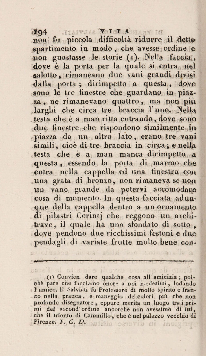 ir/'A' -^1' jgion fa piccola difficoltà ridurre il sparti mento in modo , che avesse ordine e non guastasse le. storie (i). Nella faccia^. idove è la porta per la quale si entra nel salotto, rimaneano due vani grandi divi^^i dalla porta ; dirimpetto a questa , dove sono le tre finestre che guardano in piaz- ,za , ne rimanevano quattro, tua noia più ^larghi che circa tre braccia l’uno. Nella .testa che è a man ritta entrando, dove sono due finestre che rispondono similmente^in piazza da un altro lato, erano tre vanì simili, cioè di tre braccia in circa; e nellja testa che è a man manca dirimpetto a questa , essendo la porta di .ma^mo che entra nella cappella ed una finestra cpn ^una grata di bronzo, non rimaneva se non nn vano glande da potervi accomodare cosa di momento. In questa facciata ad un- que della cappella dentro a un ornamento di pilastri Corintj che reggono un archi¬ trave, il quale ha uno sfondato di sotto , doye pendono due ricchissimi festoni e due pendagli di variate frutte molto bene con¬ ci) Convien dare qualche cosa all’amicizia; poi¬ ché pare che facciamo onore a noi medesimi, lodando l’amico, 11 vSalviali fu Professore di mollo spirito e fran¬ co nella pratica, e maneggio de’ colori più che non profonda disegnatore, eppure merita un luogo tra i pri¬ mi del secoiid* ordine ancorché non avessimo di lui, che il trionfo di Cammillo, che è nel palazzo vecchio di Firenze. F, G, D, ^