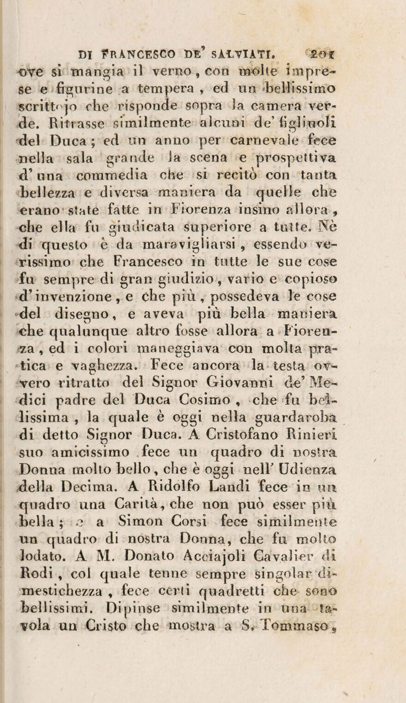 DI l'RÀNCESCO de’ SÀETIATI. ove sì mangia il verno, con molle impre¬ se e figurine a tempera , ed un bellissimo scrittf'jo rhe risponde sopra la camera ver¬ de. Ritrasse similmente alcuni de’figliuoli del Duca ; ed un anno per carnevale fece nella sala srande la scena e prospeltiva ,, o . . , I I a una commedia che si recito con tanta bellezza e diversa maniera da quelle che erano-siate fatte in Fiorenza insiiio allora , che ella fu giudicata superiore a tutte. Nò di questo è da maravigliarsi , essendo ve¬ rissimo che Francesco in tutte le sue cose fu sempre di gran giudizio, vario e copioso •d’invenzione, e che più, possedeva le cose del disegno, e aveva piu bella maniera che qualunque altro fosse allora a Fioren¬ za , ed i colori maneggiava con molta pra¬ tica e vaghezza. Fece ancora la* testa ov¬ vero ritratto del Signor Giovanni de’ Me¬ dici padre del Duca Cosimo , che fu hei- lissima , la quale è oggi nella guardaroba di detto Signor Duca. A Cristofano Rinieri suo amicissimo .fece un quadro di nostra Donna molto hello, che è oggi nelF Udienza della Decima. A Ridolfo Laudi fece in un quadro una Carità, che non può esser più bella ; e a Simon Corsi fece slmilmente un quadro di nostra Donna, che fu molto lodato. A M. Donato Acciajoli Cavalier di Rodi , col quale tenne sempre singoìar di¬ mestichezza , fece certi quadretti che sono bellissimi. Dipinse similmente in una ta¬ vola un Cristo che mostra a S, Tommaso ,